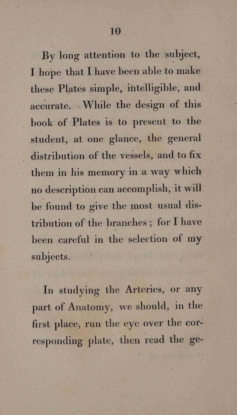 By long attention to the subject, I hope that I have been able to make these Plates simple, intelligible, and accurate, While the design of this book of Plates is to present to the student, at one glance, the general - distribution of the vessels, and to fix them in his memory in a way which no description can accomplish, it will be found to give the most usual dis- tribution of the branches ; for I have been careful in the selection of my subjects. In studying the Arteries, or any art of Anatomy, we should, in the p y: first place, run the eye over the cor- responding plate, then read the ge-