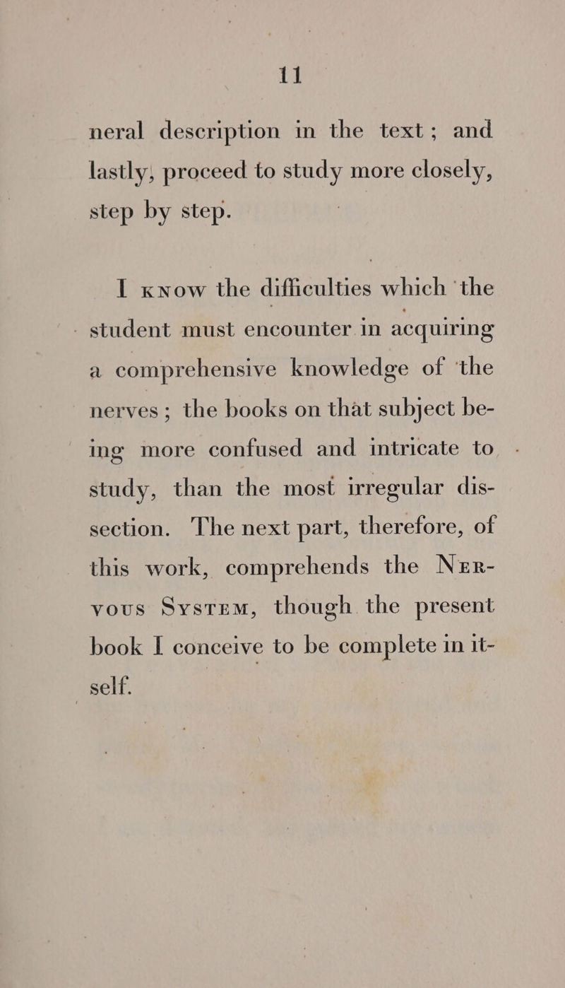 1] neral description in the text; and lastly, proceed to study more closely, step by step. I xnow the difficulties which ‘the . student must encounter in acquiring a comprehensive knowledge of ‘the nerves ; the books on that subject be- ing more confused and intricate to. . study, than fhewuiaet irregular dis- section. ‘lhe next part, therefore, of this work, comprehends the Ner- vous System, though the present book I conceive to be complete in 1t- ) self.