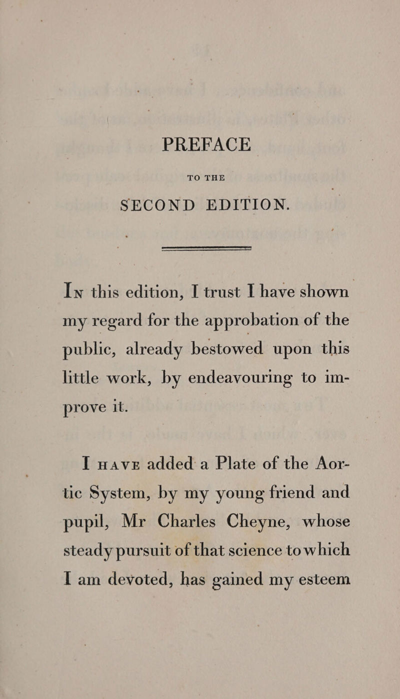 PREFACE SECOND EDITION. Lw this edition, I trust I have shown my regard for the approbation of the public, already hastoncd upon this little work, by endeavouring to im- prove it. I wave added a Plate of the Aor- tic System, by my young friend and pupil, Mr Charles Cheyne, whose steady pursuit of that science to which I am devoted, has gained my esteem