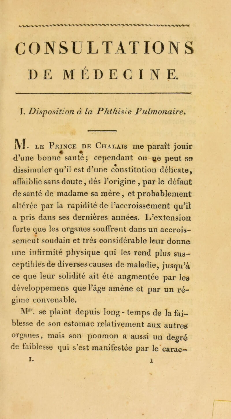 DE MÉDECINE. I. Disposition d la Phthisie Fulmonaire*^ M. LE Prince de Chalats me paraît jouir d\ine bonne santé; cependant on çie peut s© dissimuler qu’il est d’une constitution délicate, afTaiblie sans doute, dès l’origine , par le défaut de santé de madame sa mère, et probablement altérée par la rapidité de l’accroissement qu’il a pris dans ses dernières années. L’extension forte que les organes souffrent dans un accrois- sement soudain et très considérable leur donne une infirmité physique qui les rend plus sus- ceptibles de diverses causes de-maladie, jusqu’à ce que leur solidité ait été augmentée par les développemens que l’âge amène et par un ré- gime convenable. M^. se plaint depuis long-temps de la fai- blesse de son estomac relativement aux autres organes, mais son poumon a aussi un degré de faiblesse qui s’est manifestée par le'carac- I.