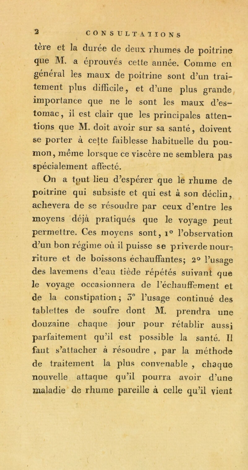 3 tere et la duree de deux rhumes de poitrine que M. a éprouvés cette année. Comme en général les maux de poitrine sont d’un trai- tement plus difficile, et d’une plus grande importance que ne le sont les nieaux d’es- tomac, il est clair que les principales atten- tions que M. doit avoir sur sa santé, doivent se porter à cette faiblesse habituelle du pou- mon, même lorsque ce viscère ne semblera pas spécialement affecté. On a tput lieu d’espérer que le rhume de poitrine qui subsiste et qui est à son déclin, achèvera de se résoudre par ceux d’entre les moyens déjà pratiqués que le voyage peut permettre. Ces moyens sont, l’observation d’un bon régime oii il puisse se priverde nour- riture et de boissons échauffantes; l’usase des lavemens d’eau tiède répétés suivant que le voyage occasionnera de réchauffement et de la constipation; 5 l’usage continué des tablettes de soufre dont M. prendra une douzaine chaque jour pour rétablir aussi parfaitement qu’il est possible la santé. Il faut s’attacher à résoudre , par la méthode de traitement la plus convenable , chaque nouvelle attaque qu’il pourra avoir d’une maladie de rhume pareille à celle qu’il vient