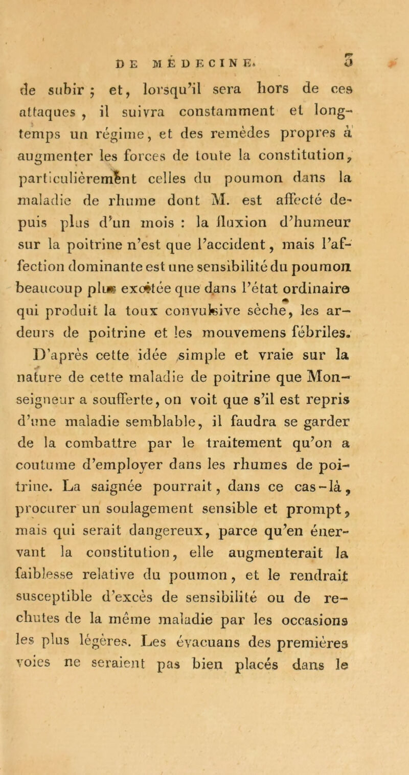 rîe subir ; et, lorsqu’il sera hors de ces attaques , il suivra constamment et long- temps un régime, et des remèdes propres à augmenter les forces de toute la constitution, particulièrement celles du poumon dans la maladie de rhume dont M. est affecté de- puis plus d’un mois : la iluxion d’humeur sur la poitrine n’est que l’accident, mais l’af- fection dominante est une sensibilité du poumom beaucoup plu? exc4tée que dans l’état ordinaire m qui produit la toux convukive sèche, les ar- deurs de poitrine et les mouvemens fébriles.' D’après cette idée simple et vraie sur la nature de cette maladie de poitrine que Mon- seigneur a soufferte, on voit que s’il est repris d’une maladie semblable, il faudra se garder de la combattre par le traitement qu’on a coutume d’employer dans les rhumes de poi- trine. La saignée pourrait, dans ce cas-là, procurer un soulagement sensible et prompt, mais qui serait dangereux, parce qu’en éner- vant la constitution, elle augmenterait la faiblesse relative du poumon, et le rendrait susceptible d’excès de sensibilité ou de re- chutes de la même jnaladie par les occasions les plus légères. Les évacuans des premières voies ne seraiejit pas bien placés dans le