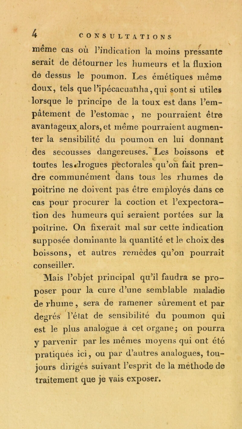 meme cas ou l’indication la moins pressante serait de détourner les humeurs et la fluxion de dessus le poumon. Les émétiques même doux, tels que l’ipécacLiaîiha,qui sont si utiles ‘ lorsque le principe de la toux est dans l’em- pâtement de l’estomac , ne pourraient être avantageux alors, et même pourraient augmen- ter la sensibilité du poumon en lui donnant des secousses dangereuses. Les boissons et * C toutes les «drogues pectorales qu’on fait pren- dre communément dans tous les rhumes de poitrine ne doivent pas être employés dans ce cas pour procurer la coction et l’expectora- tion des humeurs qui seraient portées sur la poitrine. On fixerait mal sur cette indication supposée dominante la quantité et le choix des boissons, et autres remèdes qu’on pourrait conseiller. Mais l’objet principal qu’il faudra se pro- poser pour la cure d’une semblable maladie de rhume, sera de ramener sûrement et par degrés l’élat de sensibilité du poumon qui est le plus analogue à cet organe 5 on pourra y parvenir par les mêmes moyens qui ont été pratiqués ici, ou par d’autres analogues, tou- jours dirigés suivant l’esprit de la méthode de traitement que je vais exposer.