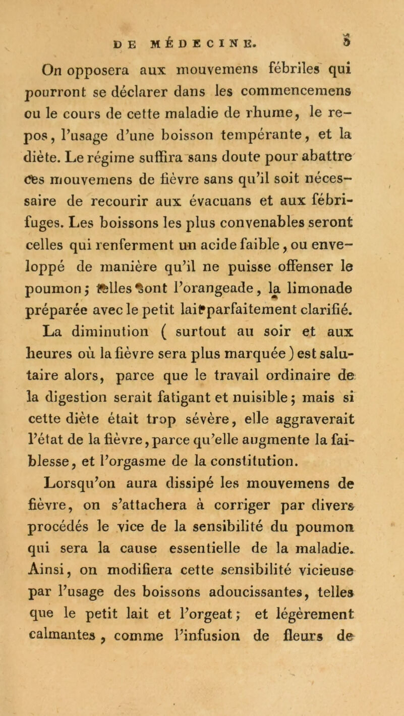 On opposera aux mouvemens fébriles' qui pourront se déclarer dans les commencemens ou le cours de cette maladie de rhume, le re- pos , l’usage d’une boisson tempérante, et la diète. Le régime suffira sans doute pour abattre' Cfes mouvemens de fièvre sans qu’il soit néces- saire de recourir aux évacuans et aux fébri- fuges, Les boissons les plus convenables seront celles qui renferment un acide faible, ou enve- loppé de manière qu’il ne puisse offenser le poumonj ftllesfiont l’orangeade, la limonade préparée avec le petit laifparfaitement clarifié. La diminution ( surtout au soir et aux heures où la fièvre sera plus marquée ) est salu- taire alors, parce que le travail ordinaire de la digestion serait fatigant et nuisible ; mais si cette diète était trop sévère, elle aggraverait l’état de la fièvre, parce qu’elle augmente la fai- blesse, et l’orgasme de la constitution. Lorsqu’on aura dissipé les mouvemens de fièvre, on s’attachera à corriger par divers procédés le vice de la sensibilité du poumon qui sera la cause essentielle de la maladie. Ainsi, on modifiera cette sensibilité vicieuse par l’usage des boissons adoucissantes, telles que le petit lait et l’orgeat ; et légèrement calmantes, comme l’infusion de fleurs de