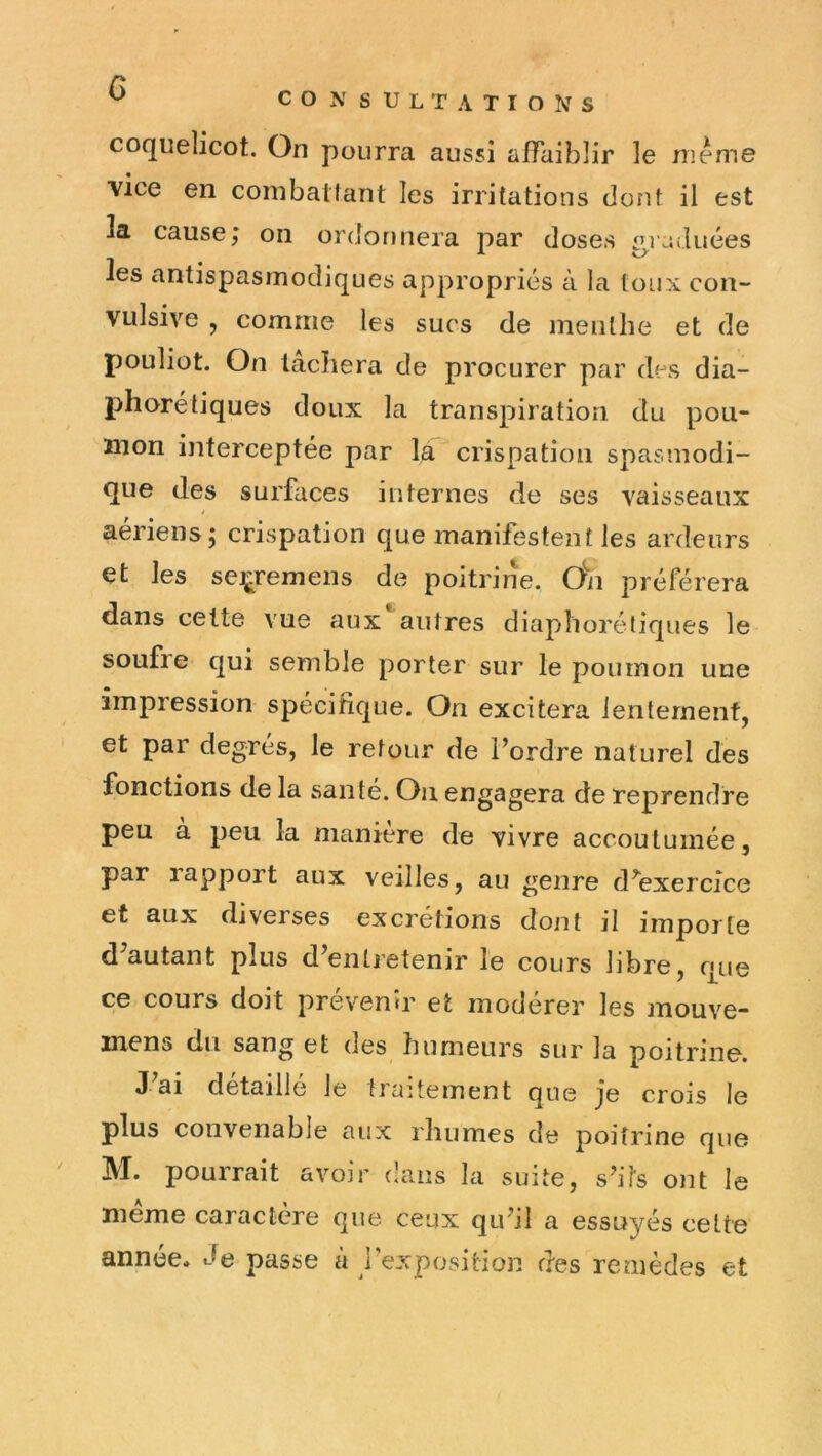 G CONSULTATIONS coquelicot. On pourra aussi affaiblir le meme vice en coinbaifant les irritations dont il est la cause; oii ordonnera par closes ^i:wluées les antispasmodiques appropriés à la toux con- vulsive , comme les sucs de menthe et de pouliot. On lâcliera de procurer par des dia- phorétiques doux la transpiration du pou- mon interceptée par là crispation spasmodi- que des surfaces internes de ses vaisseaux ! aériens; crispation que manifestent les ardeurs çt les se^remens de poitrine. O^n préférera dans celte vue aux autres diaphorétiques le soufre qui semble porter sur le poumon une impression spécifique. On excitera lentement, et par degrés, le retour de l’ordre naturel des fonctions de la santé. On engagera de reprendre peu à peu la manière de vivre accoutumée, par rapport aux veilles, au genre d’exercice et aux diverses excrétions dont il importe d’autant plus d’entretenir le cours libre, cpie ce cours doit prévenir et modérer les mouve- mens du sang et des humeurs sur la poitrine. J’ai détaillé le traitement que je crois le plus convenable aux rhumes de poitrine que M. pourrait avoir dans la suite, s’its ont le meme caractère que ceux qu’il a essuyés celte année. Je passe à rexposition des remèdes et