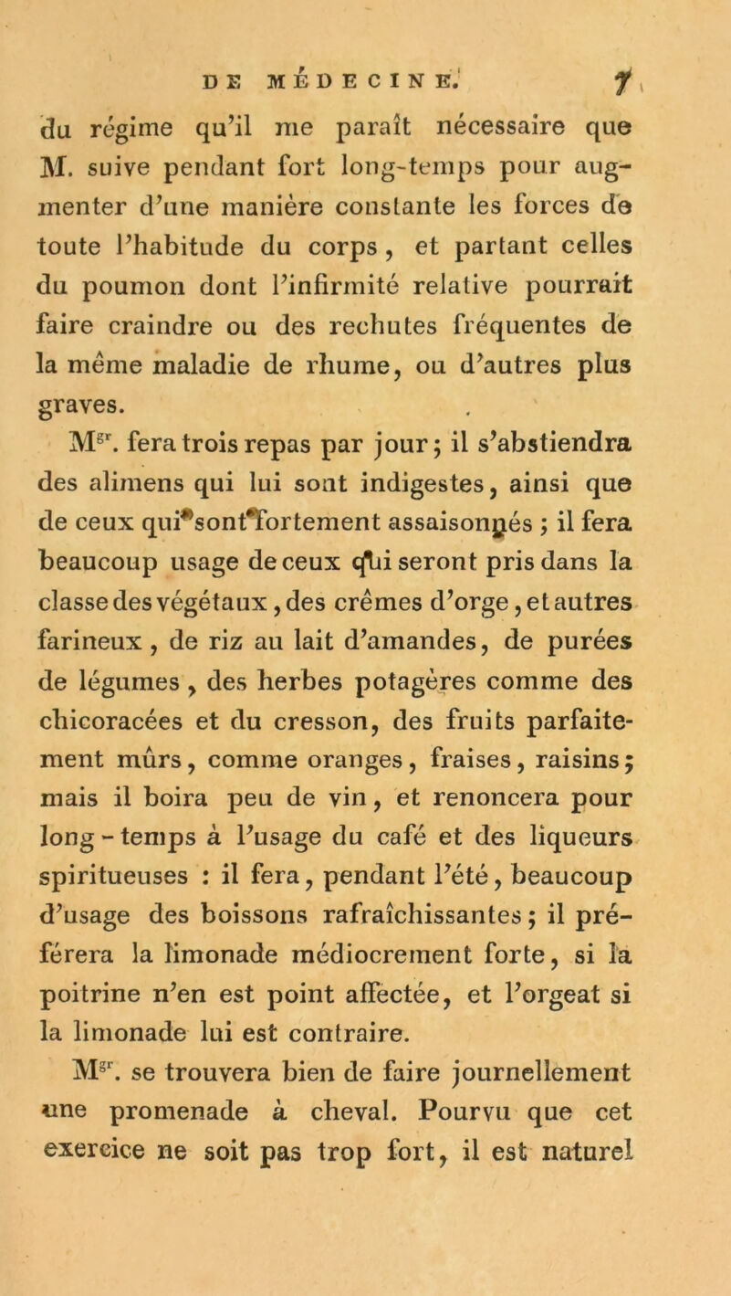 J DE MÉDECINE.' 1^ du régime qu’il me paraît nécessaire que M. suive pendant fort long-temps pour aug- menter d’une manière constante les forces de toute l’habitude du corps , et partant celles du poumon dont l’infirmité relative pourrait faire craindre ou des rechutes fréquentes de la meme maladie de rhume, ou d’autres plus graves. M^^ fera trois repas par jour; il s’abstiendra des alimens qui lui sont indigestes, ainsi que de ceux qui*sont^ortement assaisonjjés ; il fera beaucoup usage de ceux c[hi seront pris dans la classe des végétaux, des crèmes d’orge, et autres farineux , de riz au lait d’amandes, de purées de légumes , des herbes potagères comme des chicoracées et du cresson, des fruits parfaite- ment mûrs, comme oranges, fraises, raisins; mais il boira peu de vin, et renoncera pour long “temps à l’usage du café et des liqueurs spiritueuses : il fera, pendant l’été, beaucoup d’usage des boissons rafraîchissantes ; il pré- férera la limonade médiocrement forte, si la poitrine n’en est point affectée, et l’orgeat si la limonade lui est contraire. se trouvera bien de faire journellement «ne promenade à cheval. Pourvu que cet exercice ne soit pas trop fort, il est naturel