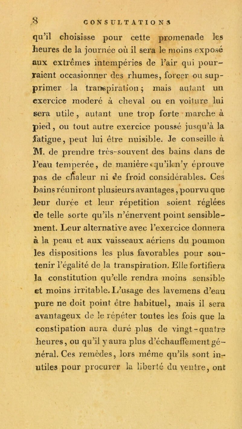 qu’il choisisse pour cette promenade les heures de la journée où il sera le moins exposé aux extrêmes intempéries de Pair qui pour- raient occasionner des rhumes, forcer ou sup- primer la transpiration ; mais autant un exercice modéré à cheval ou en voilure lui sera utile, autant une trop forte marche à pied, ou tout autre exercice poussé jusqu’à la latigue, peut lui être nuisible. Je conseille à M. de prendre très-souvent des bains dans de i’eau temperée, de manière iqu’ikn’3^ éprouve pas de cfialeur ni de froid considérables. Ces bains réuniront plusieurs avantages, pourvu que leur durée et leur répétition soient réglées de telle sorte qu’ils n’énervent point sensible- ïnent. Leur alternative avec l’exercice donnera à la peau et aux vaisseaux aériens du poumon les dispositions les plus favorables pour sou- tenir l’égalité de la transpiration. Elle fortifiera la constitution qu’elle rendra moins sensible et moins irritable. L’usage des lavemens d’eau pure ne doit point être habituel, mais il sera avantageux de le répéter toutes les fois que la constipation aura duré plus de vingt-quatre heures, ou qu’il y aura plus d’échauflement gé- néral. Ces remèdes, lors même qu’ils sont in- utiles pour procurer la liberté du Yeiitre, ont