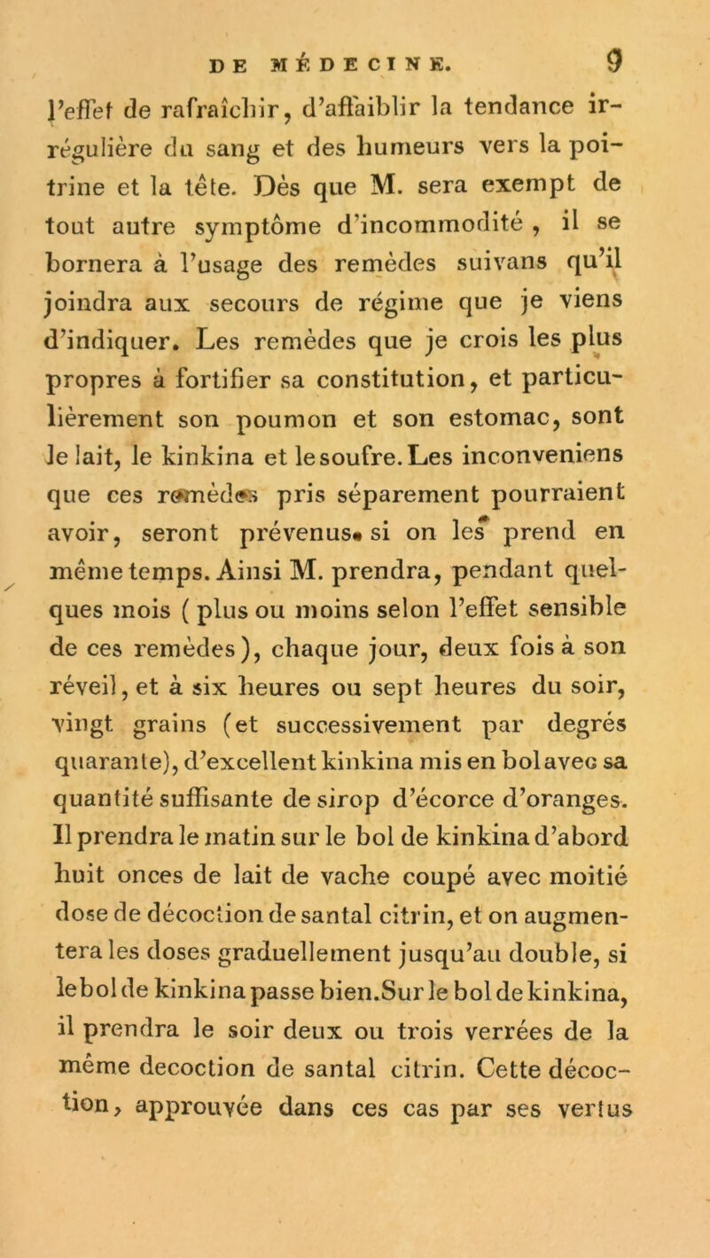 s IWet de rafraîchir, d’afiaiblir la tendance ir- régulière du sang et des humeurs vers la poi- trine et la tête. Dès que M. sera exempt de tout autre symptôme d’incommodité , il se bornera à l’usage des remèdes suivans qu’il joindra aux secours de régime que je viens d’indiquer. Les remèdes que je crois les plus propres à fortifier sa constitution, et particu- lièrement son poumon et son estomac, sont Je lait, le kinkina et le soufre. Les inconveniens que ces r0mèd(ss pris séparément pourraient avoir, seront prévenus* si on le^ prend en même temps. Ainsi M. prendra, pendant quel- ques mois ( plus ou moins selon l’effet sensible de ces remèdes), chaque jour, deux fois à son réveil, et à six heures ou sept heures du soir, vingt grains (et successivement par degrés quarante), d’excellent kinkina mis en bol avec sa quantité suffisante de sirop d’écorce d’oranges. 11 prendra le matin sur le bol de kinkina d’abord liuit onces de lait de vache coupé avec moitié dose de décoction de santal citrin, et on augmen- tera les doses graduellement jusqu’au double, si lebolde kinkina passe bien.Sur le bol de kinkina, il prendra le soir deux ou ti'ois verrées de la même décoction de santal citrin. Cette décoc- tion, approuvée dans ces cas par ses vertus