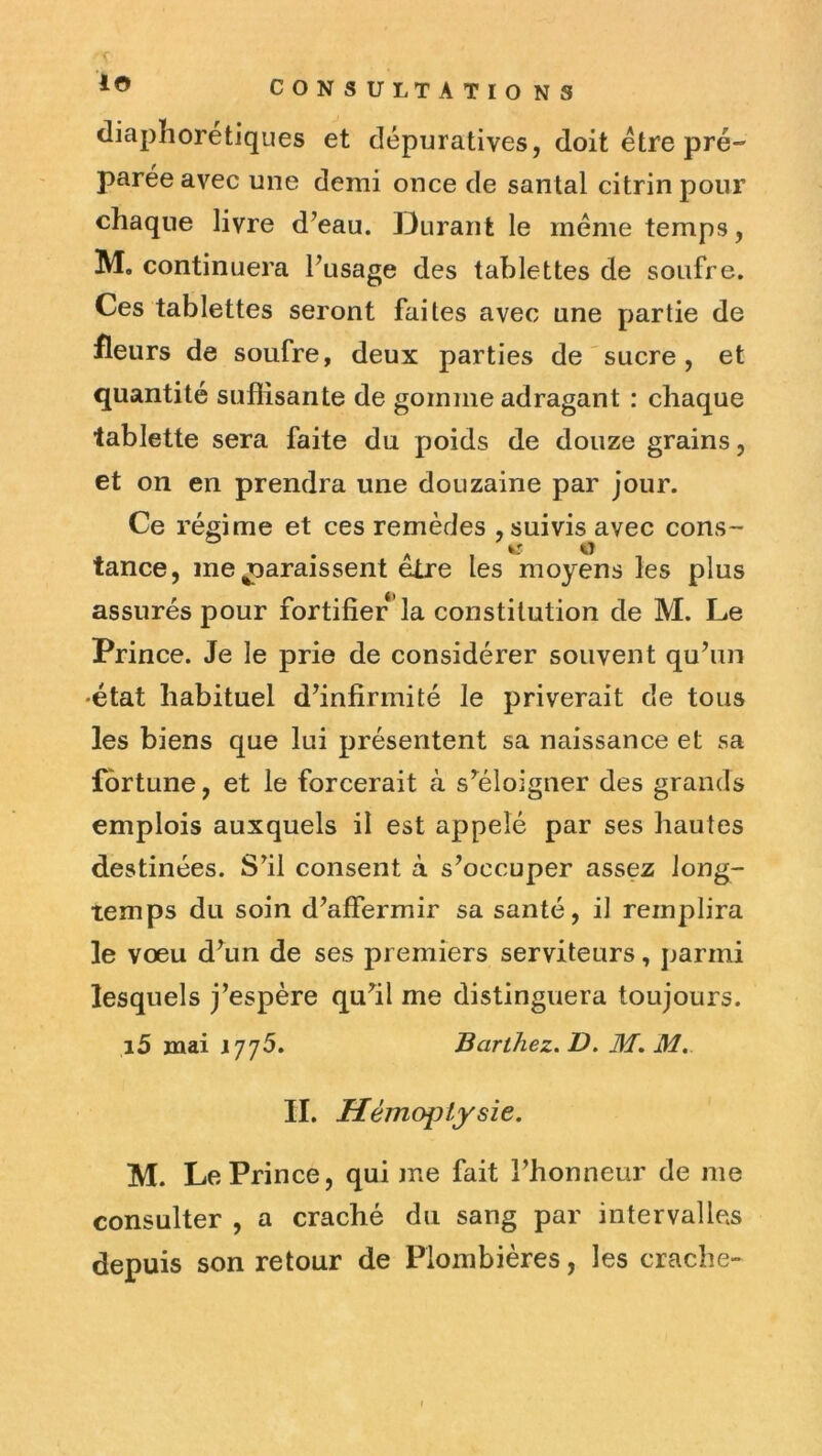 io diaphoretiques et dépuratives, doit être pré- parée avec une demi once de santal citrin pour chaque livre d^eau. Durant le meme temps, M, continuera Fusage des tablettes de soufre. Ces tablettes seront faites avec une partie de fleurs de soufre, deux parties de'sucre, et quantité suffisante de gomme adragant : chaque tablette sera faite du poids de douze grains, et on en prendra une douzaine par jour. Ce régime et ces remèdes , suivis avec cons- tance, me jjaraissent elre les moyens les plus assurés pour fortifier la constitution de M. Le Prince. Je le prie de considérer souvent qu’un •état habituel d’infirmité le priverait de tous les biens que lui présentent sa naissance et sa fortune, et le forcerait à s’^éloigner des grands emplois auxquels il est appelé par ses hautes destinées. S’il consent à s’occuper assez long- temps du soin d’affermir sa santé, il remplira le vœu d’un de ses premiers serviteurs, parmi lesquels j’espère qufil me distinguera toujours. i5 jnai 177^. Barthez. V. M, M, II. Hémoptysie. M. Le Prince, qui me fait l’honneur de me consulter , a craché du sang par intervalles depuis son retour de Plombières, les crache-