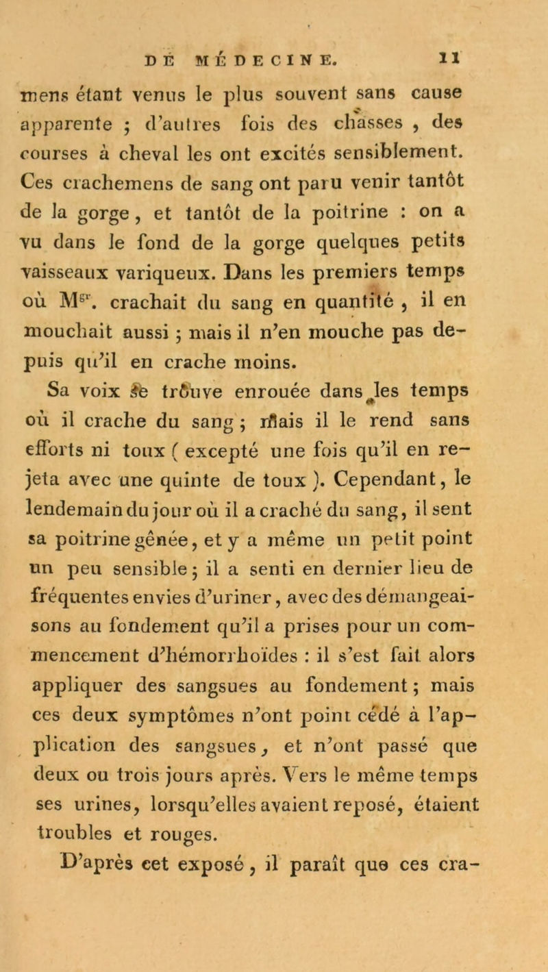 mens étant venus le plus souvent sans cause apparente ; d’autres fois des chasses , des courses à cheval les ont excités sensiblement. Ces crachemens de sang ont paru venir tantôt de la gorge , et tantôt de la poitrine : on a vu dans le fond de la gorge quelques petits vaisseaux variqueux. Dans les premiers temps où. crachait du sang en quantité , il en mouchait aussi ; mais il n’en mouche pas de- puis qu’il en crache moins. Sa voix êb trfiuve enrouée dansées temps où il crache du sang ; rflais il le rend sans efforts ni toux ( excepté une fois qu’il en re- jeta avec une quinte de toux ). Cependant, le lendemaindu jour où il a craché du sang, il sent sa poitrine gênée, et y a même un petit point un peu sensible 5 il a senti en dernier lieu de fréquentes envies d’uriner, avec des dérmingeai- sons au fondement qu’il a prises pour un com- mencement d’hémorrhoïdes : il s’est fait alors appliquer des sangsues au fondement ; mais ces deux symptômes n’ont point cédé à l’ap- plication des sangsues j et n’ont passé que deux ou trois jours après. Vers le même temps ses urines, lorsqu’elles avaient reposé, étaient troubles et rouges. D’après cet exposé, il paraît que ces cra-
