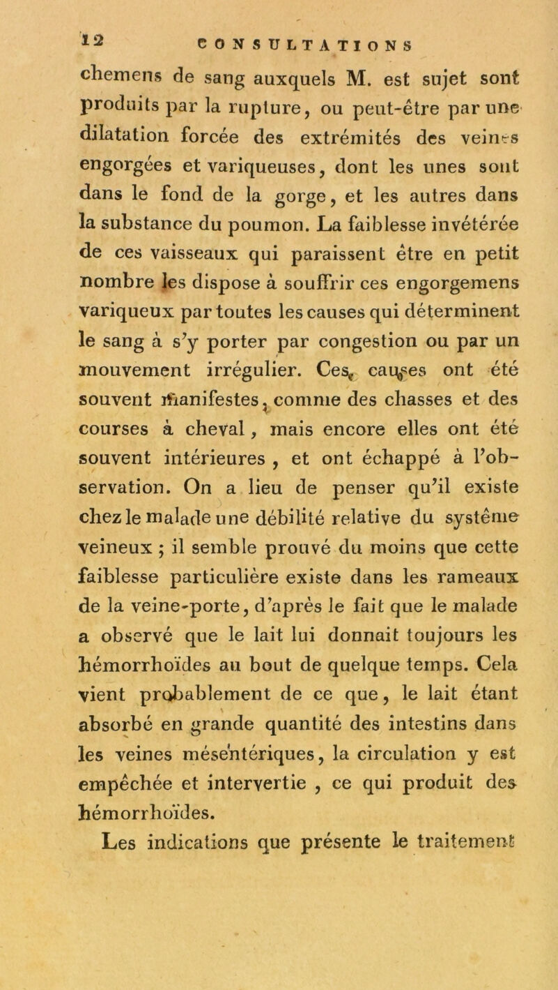 chemens de sang auxquels M. est sujet sont produits par la rupture, ou peut-être par une dilatation forcée des extrémités des veines engorgées et variqueuses, dont les unes sont dans le fond de la gorge, et les autres dans la substance du poumon. La faiblesse invétérée de ces vaisseaux qui paraissent être en petit nombre les dispose à souffrir ces engorgemens variqueux par toutes les causes qui déterminent le sang à s^y porter par congestion ou par un mouvement irrégulier. Ces, cai\^es ont été souvent iftanifestes ^ comme des chasses et des courses à cheval, mais encore elles ont été souvent intérieures , et ont échappé à Fob- servation. On a lieu de penser qu’il existe chez le malade une débilité relative du système veineux ; il semble prouvé du moins que cette faiblesse particulière existe dans les rameaux de la veine-porte, d’après le fait que le malade a observé que le lait lui donnait toujours les hémorrhoïdes au bout de quelque temps. Cela vient probablement de ce que, le lait étant \ absorbé en grande quantité des intestins dans les veines mésentériques, la circulation y est empêchée et intervertie , ce qui produit des hémorrhoïdes. Les indications que présente le traitement