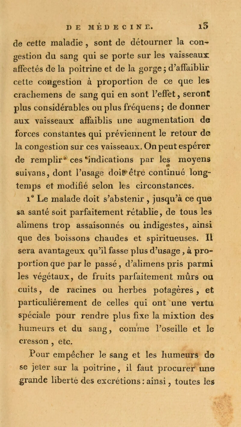 de cette maladie , sont de détourner la con-<- gestion du sang qui se porte sur les vaisseaux affectés de la poitrine et de la gorge ; d’affaiblir cette congestion à proportion de ce que les cracbemens de sang qui en sont l’effet, seront plus considérables ou plus fréquens; de donner aux vaisseaux affaiblis une augmentation de forces constantes qui préviennent le retour de la congestion sur ces vaisseaux. On peut espérer de remplir* ces ^indications par les moyens suivans, dont l’usage doi^êtfe continué,long- temps et modifié selon les circonstances. 1** Le malade doit s’abstenir , jusqu’à ce que sa santé soit parfaitement rétablie, de tous les alimens trop assaisonnés ou indigestes, ainsi que des boissons chaudes et spiritueuses. Il sera avantageux qu’il fasse plus d’usage, à pro- portion que par le passé, d’alimens pris parmi les végétaux, de fruits parfaitement mûrs ou cuits, de racines ou herbes potagères, et particuliérement de celles qui ont une vertu spéciale pour rendre plus fixe la mixtion des humeurs et du sang, comme l’oseille et le cresson , etc. Pour empêcher le sang et les humeurs de se jeter sur la poitrine, il faut procurer une grande liberté des excrétions : ainsi, toutes les