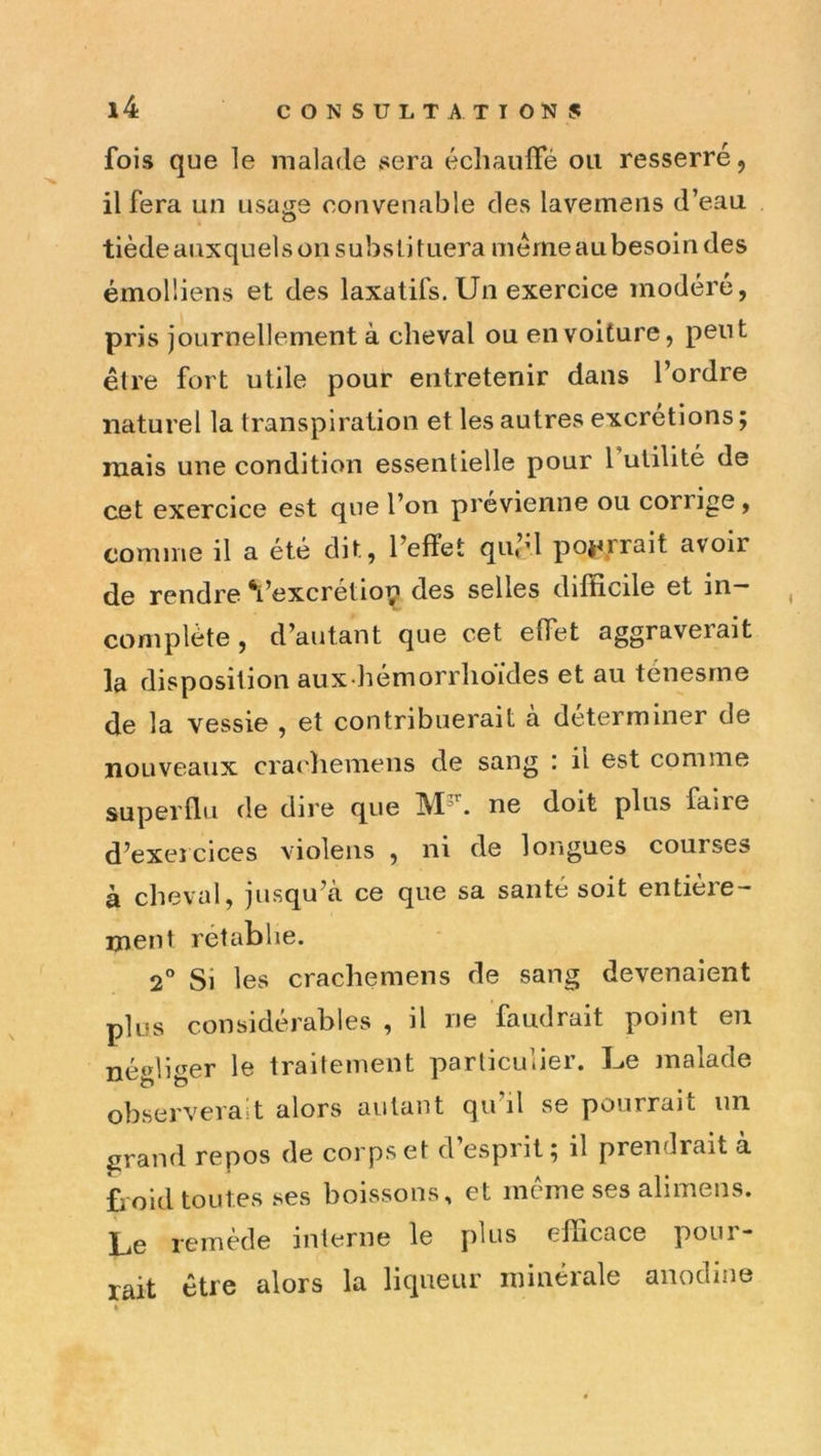 fois que le malade sera échaulTé ou resserré, il fera un usage convenable des lavemens d’eau tiède auxquels on subsli tuera même au besoin des émolliens et des laxatifs. Un exercice modéré, pris journellement à cheval ou en voiture, peut être fort utile pour entretenir dans l’ordre naturel la transpiration et les autres excrétions ; niais une condition essentielle pour Tulilité de cet exercice est que l’on prévienne ou corrige, comme il a été dit, l’effet qu’d poj^rrait avoir de rendre ‘l’excrétio^ des selles difficile et in- complète , d’autant que cet effet aggraverait la disposition aux hémorrlioïdes et au ténesme de la vessie , et contribuerait à déterminer de nouveaux crachemens de sang i il est comme supernu de dire que ne doit plus faire d’exercices violens , ni de longues courses à cheval, jusqu’à ce que sa santé soit entieie— ment rétablie. 2® Si les crachemens de sang devenaient plus considérables , il ne faudrait point en négliger le traitement particulier. Le malade observerait alors autant qu’il se pourrait un grand repos de corps et d esprit; il prendrait a £iOid toutes ses boissons, et meme ses alimens. Le remède interne le plus efficace pour- rait être alors la liqueur minérale anodine