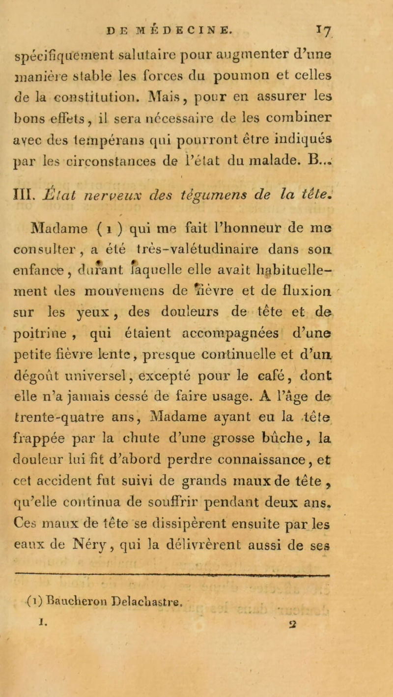 spécifique nient salutaire pour augmenter d’une manière stable les forces du poumon et celles de la constitution. Mais, pour en assurer les bons effets, il sera necessaire de les combiner avec des teiiipérans qui pourront être indiqués par les circonstances de l’état du malade. B... III. IjIciL nerveux des tégumens de la tête. Madame ( i ) qui ma fait l’honneur de me consulter, a été très-valétudinaire dans son enfance, durant îaquelle elle avait habituelle- ment des mouvemens de liévre et de fluxion ' sur les yeux, des douleurs de tête et de poitrine , qui étaient accompagnées d’une petite fièvre lente, presque continuelle et d’un dégoût universel, excepté pour le café,'dont elle n’a jamais cessé de faire usage. A l’âge de trente-quatre ans. Madame ayant eu la .tête frappée par la chute d’une grosse bûche, la douleur lui fit d’abord perdre connaissance, et cet accident fut suivi de grands maux de tête , qu’elle continua de souffrir pendant deux ans. Ces maux de tête se dissipèrent ensuite par les eaux de Néry, qui la délivrèrent aussi de ses (i) Baucheron Delacliastre. 1. 2