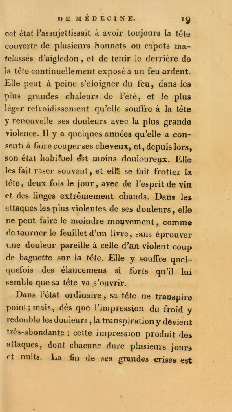 39 cet, état rassiijettissait à avoir toujours la tête couverte de plusieurs bonnets ou capots ma- telassés d^aigledon, et de tenir le derrière d© la tête continuellement exposé à un feu ardent, iille peut à peine s’éloigner du feu, dans les plus grandes chaleurs de l’été, et le plus léger relVoidissement qu’elle souffre à la tête y renouvelle ses douleurs avec la plus grande violence. Il y a quelques années qu’elle a con- senti à faire cou per ses cheveux, et, depuis lors, son état {iabi?uel ést moins douloureux. Elle les fait raser souvent, et élit- se fait frotter la tête, deux fois le jour, avec de l’esprit de vin et des linges extrêmement chauds. Dans le» attaques les plus violentes de ses douleurs, elle, ne peut faire le moindre mouvement, comme détourner le feuillet d’un livre, sans éprouver une douleur pareille à celle d’un violent coup de baguette sur la tête. Elle y souffre quel- quefois des élancemens si forts qu’il lui semble que sa tête va s’ouvrir. Dans l’état ordinaire, sa tête ne transpire point; mais, dès que l’impression du froid y redouble les douleurs, la transpiration y devient très-abondante : cette impression produit des attaques, dont chacune dure plusieurs jours et nuits. La hn de ses grandes crises est