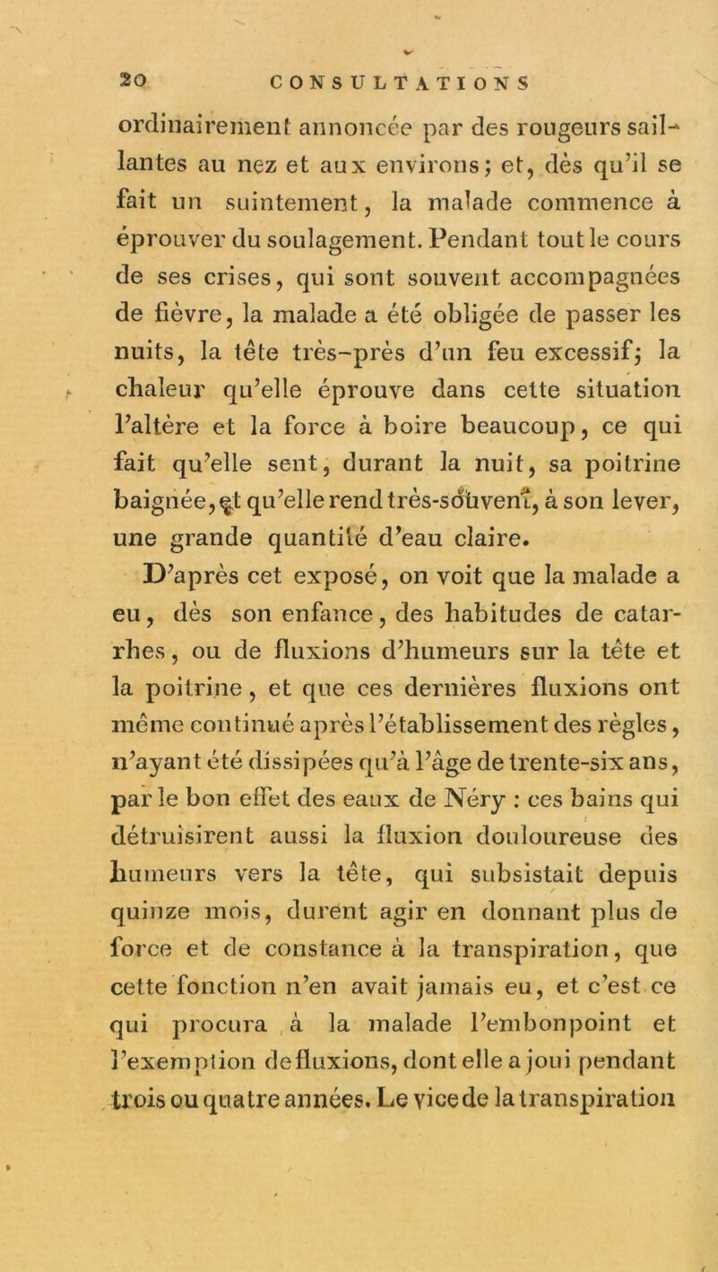 ordinairement annoncée par des rongeurs sail- lantes au nez et aux environs; et, dès qu’il se fait un suintement, la malade commence à éprouver du soulagement. Pendant tout le cours de ses crises, qui sont souvent accompagnées de fièvre, la malade a été obligée de passer les nuits, la tête très-près d’un feu excessif; la chaleur qu’elle éprouve dans cette situation l’altère et la force à boire beaucoup, ce qui fait qu’elle sent, durant la nuit, sa poitrine baignée,^! qu’elle rend très-sdüvenî, à son lever, une grande quantité d’eau claire. D’après cet exposé, on voit que la malade a eu, dès son enfance , des habitudes de catar- rhes , ou de fluxions d’humeurs sur la tête et la poitrine, et que ces dernières fluxions ont même continué après l’établissement des règles, n’ayant été dissi pées qu’à l’âge de trente-six ans, parle bon effet des eaux de Néry : ces bains qui détruisirent aussi la fluxion douloureuse des humeurs vers la tête, qui subsistait depuis quinze mois, durent agir en donnant plus de force et de constance à la transpiration, que cette fonction n’en avait jamais eu, et c’est ce qui procura ,à la malade l’embonpoint et l’exemption defluxions, dont elle a joui pendant trois ou quatre années. Le vice de la transpiration /