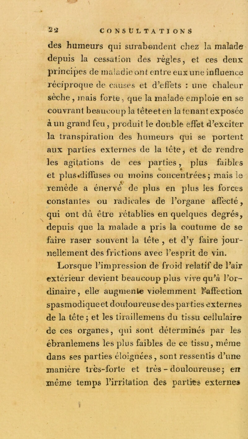 des humeurs qui surabendent chez la malade- depuis la cessation des règles, et ces deux principes de maladie ont entre eux une influence réciproque de causes et d’efibts : une chaleur sèche , mais forte, que la malade emploie en se couvrant beaucoup latêteeten la tenant exposée à un grand feu, produit le double effet d’exciter la transpiration des humeurs qui se portent aux parties externes de la tête, et de rendre les agitations de ces parties, plus faibles et plus*diffuses ou moins concentrées; mais le remède a énervé de plus en plus les forces constantes ou radicales de l’organe affecté, ^ qui ont dû être rétablies en quelques degrés, depuis que la malade a pris la coutume de se faire raser souvent la tête , et d’y faire jour- nellement des frictions avec l’esprit de vin. Lorsque l’impression de froid relatif de l’air extérieur devient beaucoup plus vive qu’à l’or- dinaire, elle augmente violemment î’^ffection spasmodique et douloureuse des parties externes de la tête; et les tiraillemens du tissu cellulaire de ces organes, qui sont déterminés par les ébranlemens les plus faibles de ce tissu, meme dans ses parties éloignées, sont ressentis d’une manière très-forte et très - douloureuse; en même temps l’irritation des parties externes