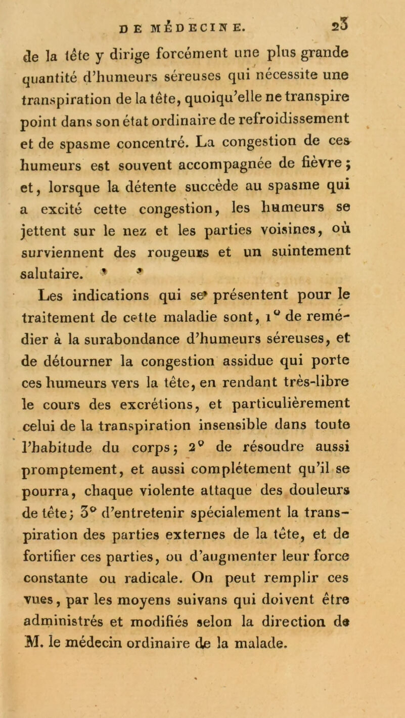 de la iéte y dirige forcément une plus grande quantité d’humeurs séreuses qui nécessite une transpiration de la tête, quoiqu’elle ne transpire point dans son état ordinaire de refroidissement et de spasme concentré. La congestion de ces humeurs est souvent accompagnée de fievre ; et, lorsque la détente succède au spasme qui a excité cette congestion, les humeurs se jettent sur le nez et les parties voisines, pu surviennent des rougeuis et un suintement salutaire. ’ ^ Les indications qui se* présentent pour le traitement de cette maladie sont, de remé- dier à la surabondance d’humeurs séreuses, et de détourner la congestion assidue qui porte ces humeurs vers la tête, en rendant très-libre le cours des excrétions, et particulièrement celui de la transpiration insensible dans toute l’habitude du corps; 2® de résoudre aussi promptement, et aussi complètement qu’il se pourra, chaque violente attaque des douleurs de tête; 3^ d’entretenir spécialement la trans- piration des parties externes de la tête, et de fortifier ces parties, ou d’augmenter leur force constante ou radicale. On peut remplir ces vues, par les moyens suivans qui doivent être administrés et modifiés selon la direction de M. le médecin ordinaire de la malade.