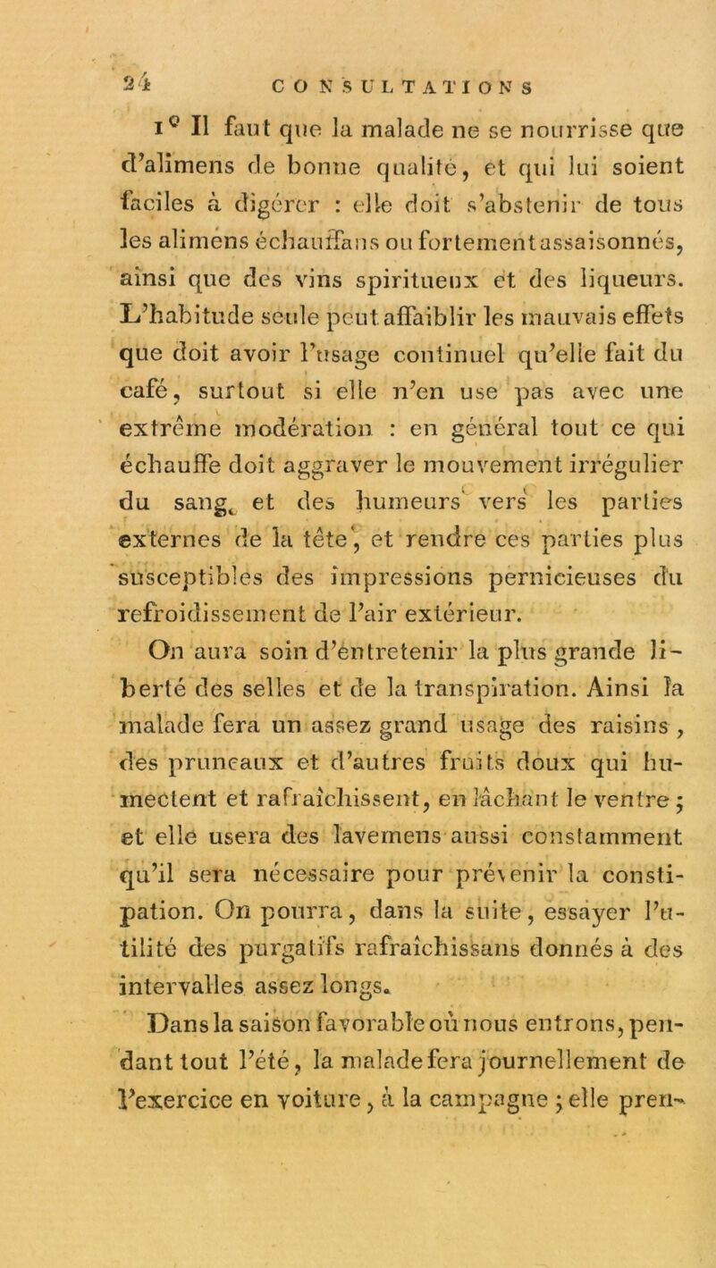 2 i Il faut que la malade ne se nourrisse que cT’alîmens de bonne qualité, et qui lui soient faciles à digérer : elle doit s’abstenir de tous les aliméns échauifans ou fortement assaisonnés, ainsi que des vins spiritueux et des liqueurs. L’habitude seule peut affaiblir les mauvais effets que doit avoir Ftisage continuel qu’elle fait du café, surtout si elle n’en use pas avec une extrême modération : en général tout ce qui échauffe doit aggraver le mouvement irrégulier du sang^ et des humeurs' vers les parties externes de la tête', et rendre ces parties plus susceptibles des impressions pernicieuses du refroidissement de l’air extérieur. On aura soin d’éntretenir la plus grande li- berté des selles et de la transpiration. Ainsi la malade fera un assez grand usage des raisins , des pruneaux et d’autres fruits doux qui hu- mectent et rafraîchissent, en lâchant le ventre ; et elle usera des lavemeus aussi constamment qu’il sera nécessaire pour prévenir la consti- pation. On pourra, dans la suite, essayer l’u- tilité des purgatifs rafraîchissans donnés à des intervalles assez longs. Dans la saison favorable où nous entrons, pen- dant tout l’été, la malade fera journellement de l’exercice en voiture, à la campagne ; elle pren-