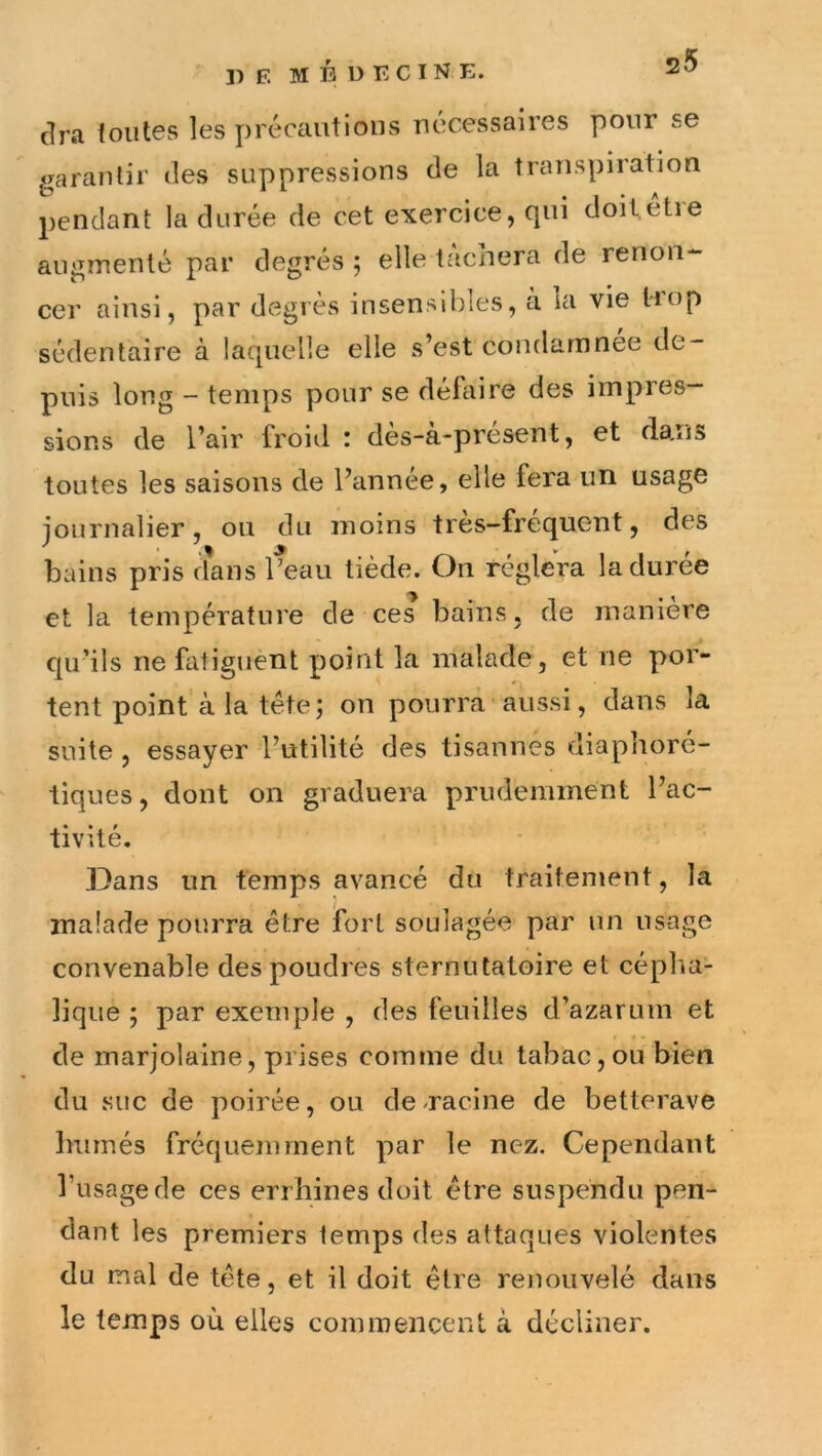 cira foutes les précautions nécessaires pour se garantir des suppressions de la transpiration 2)eiidant la durée de cet exercice, qui doitetie augmenté par degrés ; elle tachera de renon- cer ainsi, par degrés insensibles, a la vie trop sédentaire à laquelle elle s’est condamnée de- puis long - temps pour se défaire des impres- sions de l’air froid : dès-à-présent, et dans toutes les saisons de l’année, elle fera un usage iournalier, on du moins tres-frequent, des bains pris dans l’eau tiède. On réglera la durée et la température de ces bains, de manière cju’ils ne fatiguent point la malade, et ne por- tent point à la tête; on pourra aussi, dans la suite , essayer l’utilité des tisannés diaphorc- tiques, dont on graduera prudemment l’ac- tivité. Dans un temps avancé du traitement, la malade pourra être ibrt soulagée par un usage convenable des poudres sternutatoire et cépha- lique ; par exemple , des feuilles d’azarum et de marjolaine, prises comme du tabac, ou bien du suc de poirée, ou de-racine de betterave humés fréquemment par le nez. Cependant l’usage de ces errhines doit être suspendu pen- dant les premiers temps des attaques violentes du mal de tête, et il doit être renouvelé dans le temps où elles commencent à décliner.