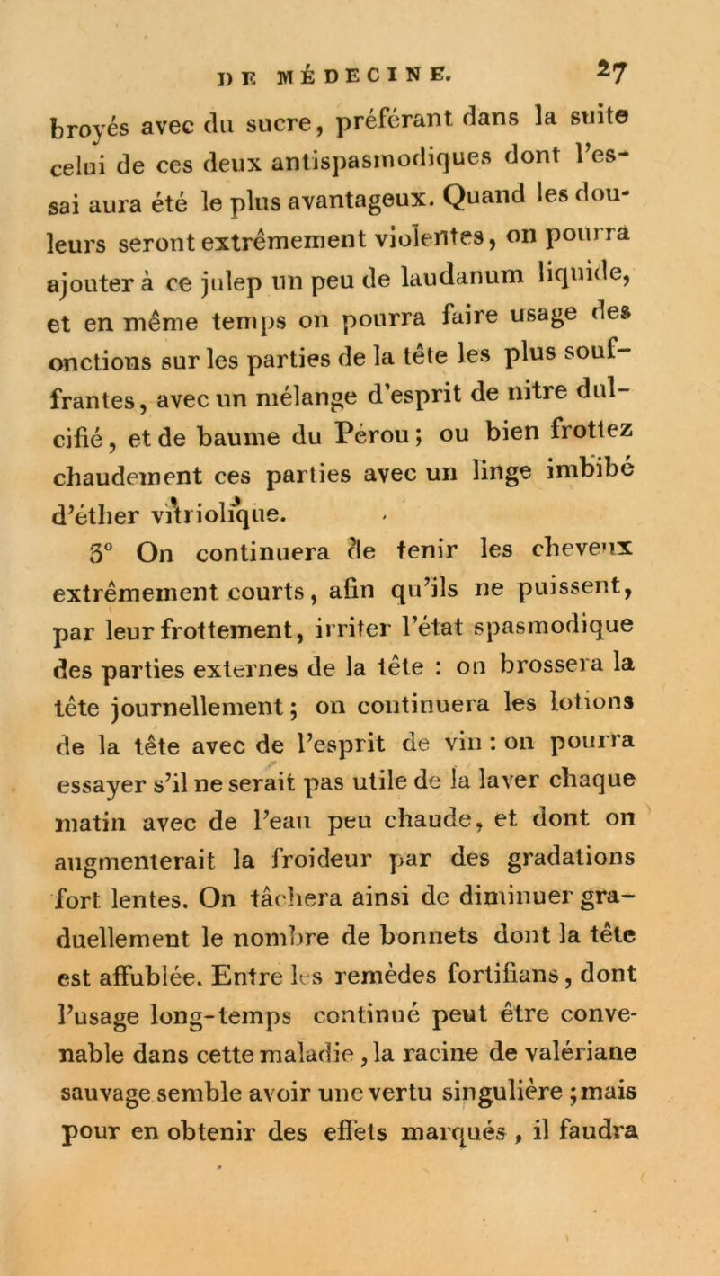 broyés avec du sucre, préférant dans la suit© celui de ces deux antispasmodiques dont l’es- sai aura été le plus avantageux. Quand les dou- leurs seront extrêmement violentes, on pourra ajouter à ce julep nn peu de laudanum liquide, et en même temps on pourra faire usage de» onctions sur les parties de la tête les plus souf- frantes, avec un mélange d’esprit de nitre dul- cifié , et de baume du Pérou ; ou bien frottez chaudement ces parties avec un linge imbibé d’éther vAriolîque. 3” On continuera de tenir les cheveux extrêmement courts, afin qu’ils ne puissent, par leur frottement, irriter l’état spasmodique des parties externes de la tête : ou brossera la tête journellement ; on continuera les lotions de la tête avec de l’esprit de vin : on pourra essayer s’il ne serait pas utile de la laver chaque matin avec de l’eau peu chaude, et dont on augmenterait la froideur par des gradations fort lentes. On tâcliera ainsi de diminuer gra- duellement le nombre de bonnets dont la tête est affublée. Entre les remèdes fortifians, dont l’usage long-temps continué peut être conve- nable dans cette maladie ,1a racine de valériane sauvage semble avoir une vertu singulière ;inais pour en obtenir des effets marqués, il faudra