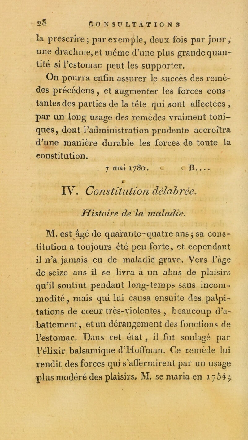 la prescrire; par exemple, deux fois par joiiTy une drachme, et même d’une plus grande quan- tité si l’estomac peut les supporter. On pourra enfin assurer le succès des remè- des précédons, et augmenter les forces cons- tantes des parties de la tête qui sont affectées , par un long usage des remèdes vraiment toni- ques, dont l’administration prudente accroîtra d’une manière durable les forces de toute la constitution. J mai 1780. B •... « IV. Constitution délabrée. Histoire de la maladie. M. est âgé de quarante-quatre ans ; sa cons- titution a toujours été peu forte, et cependant il n’a jamais eu de maladie grave. Vers l’âge de seize ans il se livra à un abus de plaisirs qu’il soutint pendant long-temps sans incom- modité , mais qui lui causa ensuite des palpi- tations de coeur très-violentes , beaucoup d’a- battement, et un dérangement des fonctions de l’estomac. Dans cet état, il fut soulagé par l’élixir balsamique d’Hoffman. Ce remède lui rendit des forces qui s’affermirent par un usage