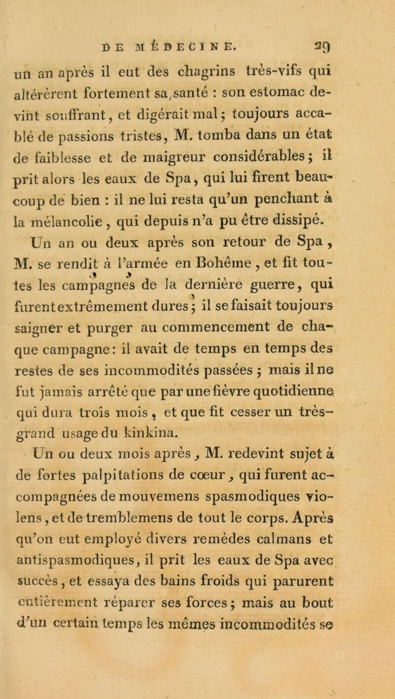 un an après il eut des chagrins très-vifs qui altérèrent fortement sa,santé : son estomac de- vint souffrant, et digérait mal; toujours acca- blé de passions tristes, M. tomba dans un état de faiblesse et de maigreur considérables; il prit alors les eaux de Spa, qui lui firent beau^ coup dé bien : il ne lui resta qu’un penchant à la mélancolie, qui depuis n’a pu être dissipé. Un an ou deux après son retour de Spa, M. se rendit à l’armée en Bohême , et fit tou- tes les campagnes de la dernière guerre, qui furentextrêmement dures; il se faisait toujours saigner et purger au commencement de cha-, que campagne: il avait de temps en temps des restes de ses incommodités passées ; mais il ne fut jamais arrêté que par une fièvre quotidienne qui dura trois mois , et que fit cesser un très- grand usage du kinkina. Un ou deux mois après , M. redevint sujet à de fortes palpitations de coeur ^ qui furent ac- compagnées de mouvemens spasmodiques vio- lens, et de tremblemens de tout le corps. Après qu’on eut employé divers remèdes caïmans et antispasmodiques, il prit les eaux de Spa avec succès, et essaya des bains froids qui parurent entièrement réparer ses forces ; mais au bout d’un certain temps les mêmes incommodités se