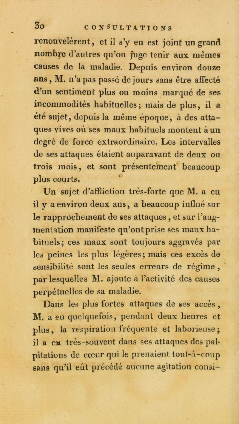 3o renouvelèrent, et il en est joint un grand nombre d’autres qu’on juge tenir aux mêmes causes de la maladie. Depuis environ douze ans, M. n’a pas passé de jours sans être affecté d’un sentiment plus ou moins marqué de ses incommodités habituelles; mais de plus, il a été sujet, depuis la même époque, à des atta- ques vives où ses maux habituels montent à un degré de force extraordinaire. Les intervalles de ses attaques étaient auparavant de deux ou trois mois, et sont présentement beaucoup plus courts. ^ Un sujet d’affliction très-forte que M. a eu il y a environ deux ans, a beaucoup influé sur le rapprochement de ses attaques, et sur l’aug- mentation manifeste qu’ont prise ses maux ha- bituels; ces maux sont toujours aggravés par les peines les plus légères ; mais ces excès de sensibilité sont les seules erreurs de régime , par lesquelles M. ajoute à l’activité des causes perpétuelles de sa maladie. Dans les plus fortes attaques de ses accès, M. a eu quelquefois, pendant deux heures et plus, la respiration fréquente et laborieuse; il a ew très-souvent dans ses attaques des pal- pitations de cœur qui le prenaient tout-à-coup sans qu’il eût précédé aucune agitation consi-