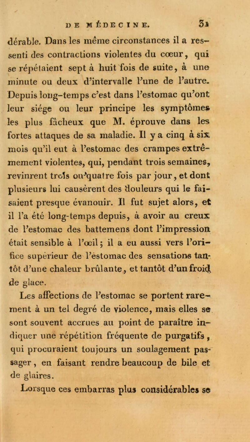 y iîérable. Dans les même circonstances il a res- senti des contractions violentes du cœur, qui se répétaient sept à huit fois de suite, à une minute ou deux d’intervalle l’une de l’autre. Depuis long-temps c’est dans l’estomac qu’ont leur siège ou leur principe les symptômes les plus fâcheux que M. éprouve dans les fortes attaques de sa maladie. Il y a cinq à six mois qu’il eut à l’estomac des crampes extrê- mement violentes, qui, pendant trois semaines, revinrent trois oiv’quatre fois par jour, et dont plusieurs lui causèrent des douleurs qui le fai- saient presque évanouir. Il fut sujet alors, et il l’a été long-temps depuis, à avoir au creux de l’estomac des battemens dont l’impression, était sensible à l’œil ; il a eu aussi vers l’ori- fice supérieur de l’èstomac des sensations tan-, tôt d’une chaleur brûlante , et tantôt d’unfroicj de glace. Les affections de l’estomac se portent rare- ment à un tel degré de violence, mais elles se, sont souvent accrues au point de paraître in- diquer une répétition fréquente de purgatifs, qui procuraient toujours un soulagement pas- sager, en faisant rendre beaucoup de bile et de glaires. Lorsque ces embarras plus considérables se