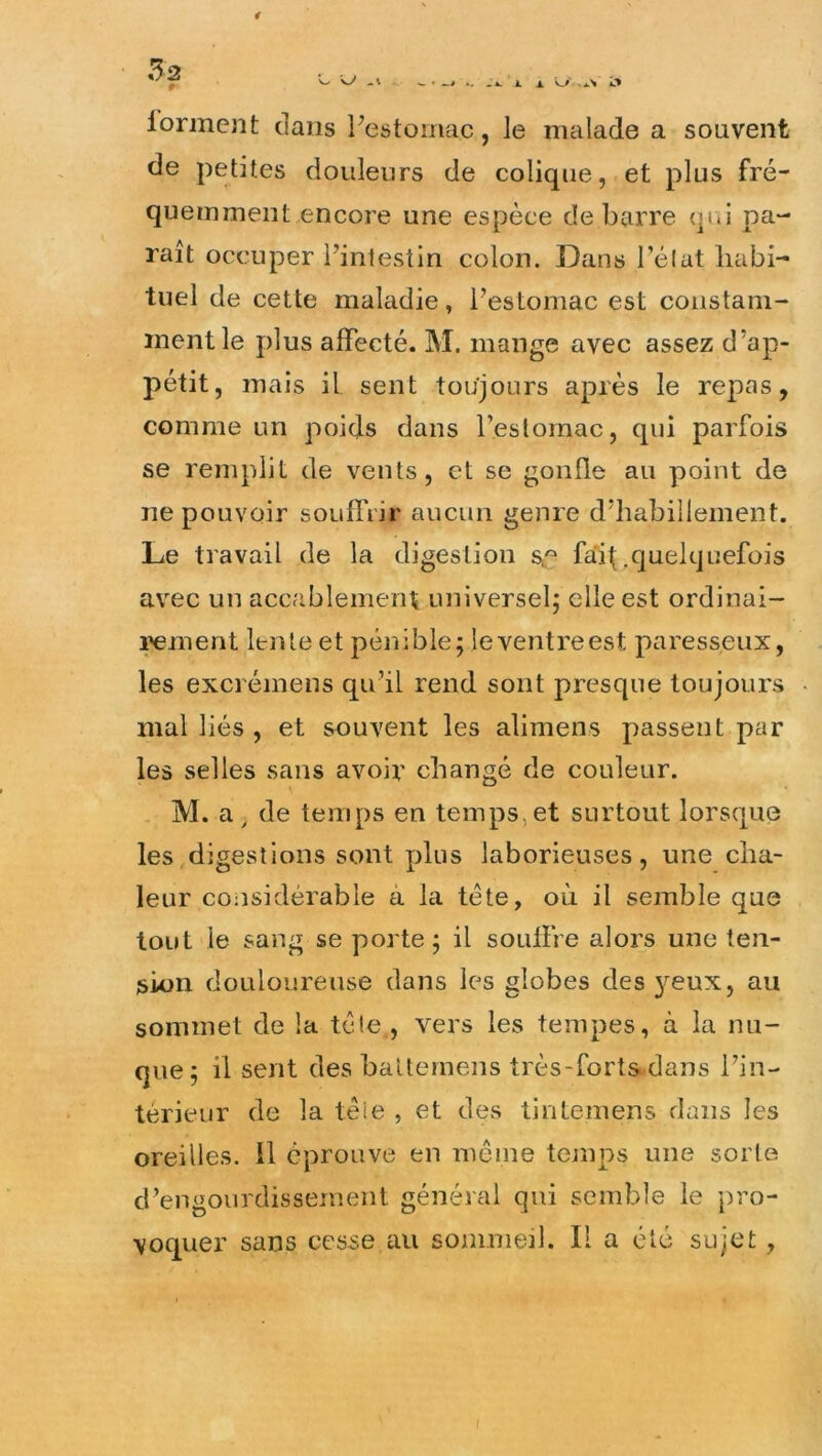 lorment dans Festomac, le malade a souvent de petites douleurs de colique, et plus fré- quemment encore une espèce de barre (pu pa- raît occuper l’inlestin colon. Dans l’élat habi- tuel de cette maladie, l’estomac est constam- ment le plus affecté. M. mange avec assez d’ap- pétit, mais il sent toujours après le repas, comme un poids dans l’estomac, qui parfois se remplit de vents, et se gonfle au point de ne pouvoir souffrir aucun genre d’habillement. Le travail de la digestion s^^ fa'ihfliielquefois avec un accablement universel; elle est ordinai- i^ment lente et pénible; le ventre est paresseux, les excréinens qu’il rend sont presque toujours mal liés , et souvent les alimens passent par les selles sans avoir changé de couleur. M. a ^ de temps en temps, et surtout lorsque les digestions sont plus laborieuses, une cha- leur considérable à la tète, où il semble que tout le sang se porte; il souffre alors une ten- sion douloureuse dans les globes des }^eux, au sommet de la tête , vers les tempes, à la nu- que; il sent des baltemens très-forts,dans l’in- térieur de la téie , et des tintemens dans les oreilles. Il éprouve en même tejiips une sorte d’engourdissement générai qui semble le pro- voquer sans cesse au sommeil. Il a été sujet, I