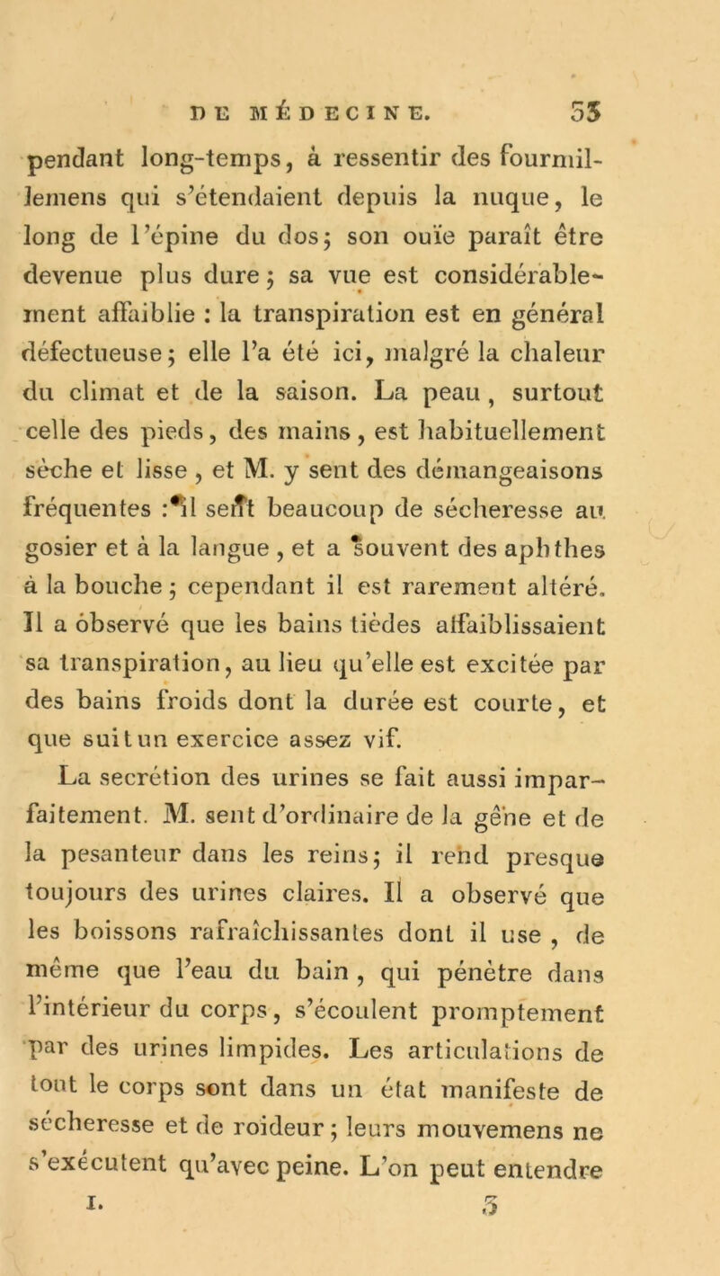 pendant long-temps, à ressentir des fourniil- Jemens qui s’étendaient depuis la nuque, le long de l’épine du dos; son ouïe paraît être devenue plus dure 5 sa vue est considérable- ment affaiblie : la transpiration est en général défectueuse; elle l’a été ici, malgré la chaleur du climat et de la saison. La peau , surtout celle des pieds, des mains, est habituellement sèche et lisse , et M. y sent des démangeaisons fréquentes :^l serTt beaucoup de sécheresse au gosier et à la langue , et a souvent des aphthes à la bouche ; cependant il est rarement altéré. Il a observé que les bains tièdes affaiblissaient sa transpiration, au lieu qu’elle est excitée par des bains froids dont la durée est courte, et que suit un exercice assez vif. La secrétion des urines se fait aussi impar- faitement. M. sent d’ordinaire de la gêne et de la pesanteur dans les reins; il rend presque toujours des urines claires, il a observé que les boissons rafraîchissantes dont il use , de même que l’eau du bain , qui pénètre dans l’intérieur du corps, s’écoulent promptement •par des urines limpides. Les articulations de tout le corps sont dans un état manifeste de sécheresse et de roideur ; leurs mouvemens ne s’exécutent qu’avec peine. L’on peut entendre