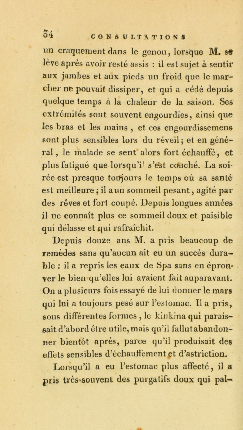 n f '3'* CONSULTATIONS un craquement clans le genou, lorsque M. si? lève après avoir resté assis : il est sujet à sentiT aux jajnbes et aux pieds un frpid que le mar- cher ne pouvait dissiper , et qui a cédé depuis cjuelque temps à la chaleur de la saison. Ses extrémités sont souvent engourdies, ainsi que les bras et les mains , et ces engourdissemens sont plus sensibles lors du réveil ; et en géné- ral , le malade se sent'alors fort échauffé, et plus fatigué que lorsqu’i' s’e«t c(>t{ché. La soi- rée est presque toujours le temps où sa santé est meilleure 5 il a un sommeil pesant, agité par des rêves et fort coupé. Depuis longues années il ne connaît plus ce sommeil doux et paisible qui délasse et qui rafraîchit. Depuis douze ans M. a pris beaucoup de remèdes sans qu’aucun ait eu un succès dura- ble : il a repris les eaux de Spa sans en éprou- ver le bien qu’elles lui avaient fait auparavant. On a plusieurs fois essayé de lui cionner le mars qui lui a toujours pesé sur l’estomac. Il a pris, sous différentes formes , le kinkina qui parais- sait d’abord être utile, mais qu’il fallut abandon- ner bientôt après, parce qu’il produisait des effets sensibles d’échauffement et d’astriction. Lorsqu’il a eu l’estomac plus affecté, il a pris très-souvent des purgatifs doux qui pal-