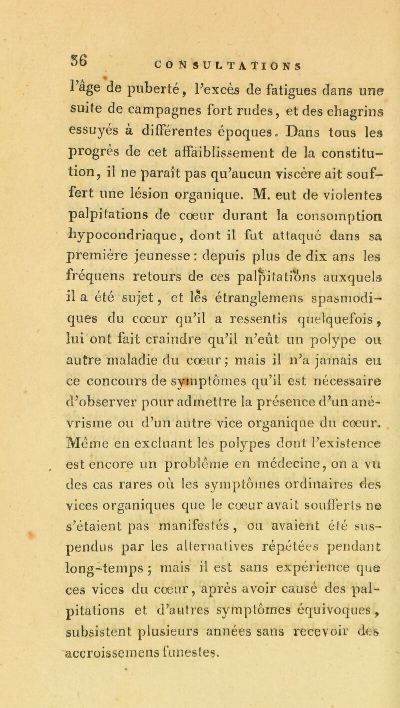 Fage de puberté, Pexcès de fatigues dans une suite de campagnes fort rudes, et des chagrins essuyés à différentes époques. Dans tous les progrès de cet affaiblissement de la constitu- tion, il ne paraît pas qu’aucun viscère ait souf- fert une lésion organique. M. eut de violentes palpitations de cœur durant la consomption hypocondriaque, dont il fut attaqué dans sa première jeunesse : depuis plus de dix ans les fréquens retours de ces palpitations auxquels il a été sujet, et lès étranglemens spasmodi- ques du cœur qu’il a ressentis quelquefois, lui ont fait craindre qu’il n’eût un polype ou autre maladie du cœur; mais il n’a jamais eu ce concours de symptômes qu’il est nécessaire d’observer pour admettre la présence d’un ané- vrisme ou d’un autre vice organique du cœur. Meme en excluant les polypes dont l’existence est encore un problème en médecine, on a vu des cas rares où les symptômes ordinaires des vices organiques que le cœur avait soufferts ne s’étaient pas manifestés, ou avaient été sus- pendus par les alternatives répétées pendant long-temps; mais il est sans expérience que ces vices du cœur, après avoir causé des pal- pitations et d’autres symptômes équivoques , subsistent plusieurs années sans recevoir des accroisseinens funestes.