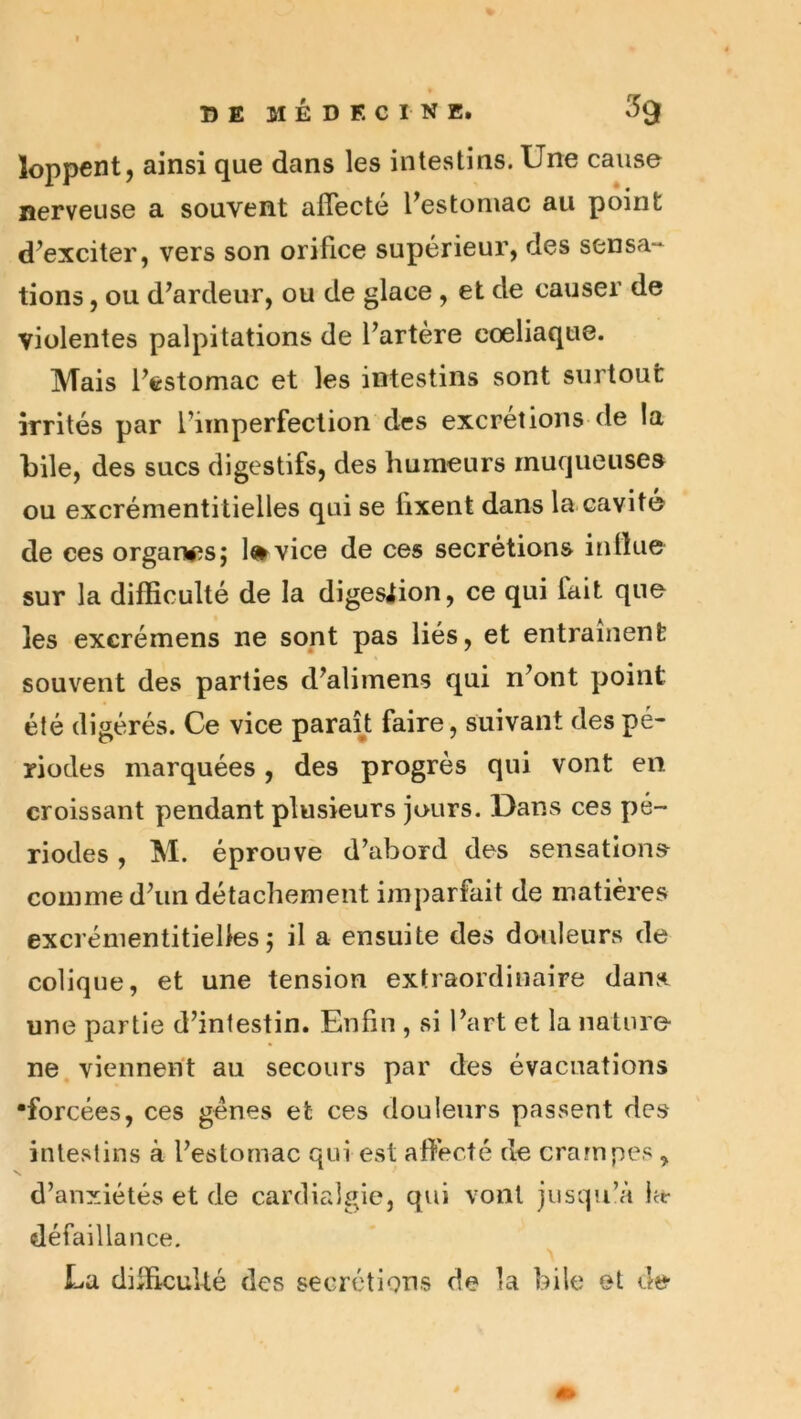 loppent, ainsi que dans les intestins. Une cause nerveuse a souvent affecte Pestoruac au point d^exciter, vers son orifice supérieur, des sensa- tions , ou d’ardeur, ou de glace , et de causer de violentes palpitations de l’artère coeliaque. Mais l’estomac et les intestins sont surtout irrités par l’imperfection des excrétions de la bile, des sucs digestifs, des humeurs muqueuse» ou excrémentitielles qui se fixent dans la cavité de ces orgari^îs; l»vice de ces secrétions influe sur la difficulté de la digesiion, ce qui fait que les excrémens ne sont pas liés, et entraînent souvent des parties d’alimens qui n’ont point été digérés. Ce vice paraîjt faire, suivant des pé- riodes marquées, des progrès qui vont en croissant pendant plusieurs juurs. Dans ces pé- riodes , M. éprouve d’abord des sensation» comme d’un détachement imparfait de matières excrémentitielles 5 il a ensuite des douleurs de colique, et une tension extraordinaire dans, une partie d’infestin. Enfin , si l’art et la nature- ne viennent au secours par des évacuations •forcées, ces gènes et ces douleurs passent des intestins à l’estomac qui est affecté de crampes , d’anxiétés et de cardialgie, qui vont jusqu’à ht- défaillance. La difficulté des secrétions de la bile et de-