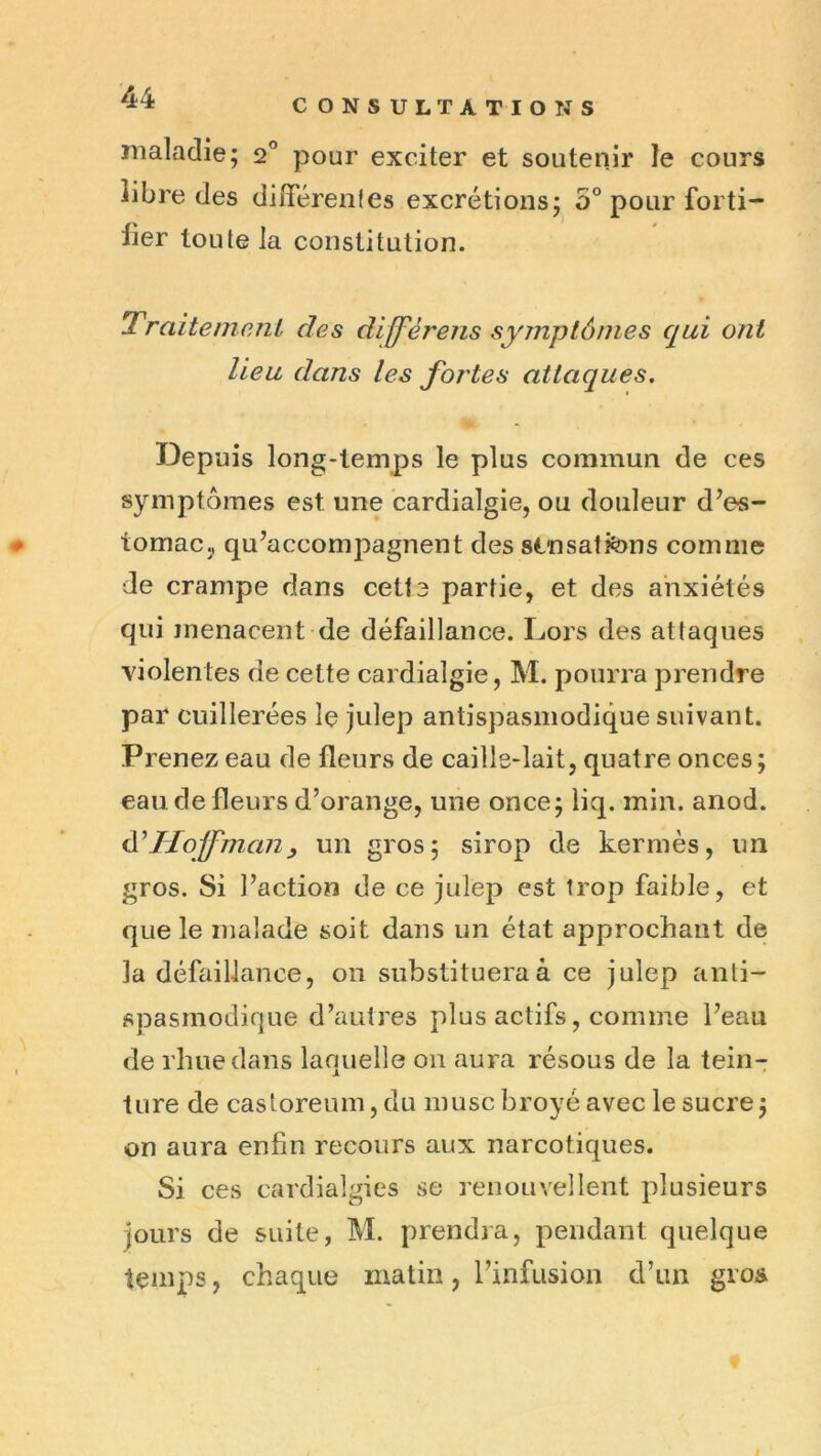 CONSULTATIONS maladie; 2” pour exciter et soutenir le cours libre des diflerenfes excrétions; S'* pour forti- lier toute la constitution. Traitement des diffèrens symptômes qui ont lieu dans les fortes attaques. Depuis long-temps le plus commun de ces symptômes est une cardialgie, ou douleur d’es- tomac., qu’accompagnent des sinsatfons comme de crampe dans cette partie, et des anxiétés qui menacent de défaillance. Lors des attaques violentes de cette cardialgie, M. pourra prendre par cuillerées le julep antispasmodique suivant. Prenez eau de fleurs de caille-lait, quatre onces ; eau de fleurs d’orange, une once; liq. min. anod. ôTIoffmaiiy un gros; sirop de kermès, un gros. Si l’action de ce julep est trop faible, et que le malade soit dans un état approchant de la défaillance, 011 substituera à ce julep anti- spasmodique d’autres plus actifs, comme l’eau de rime dans laquelle 011 aura résous de la tein- ture de casloreum, du musc broyé avec le sucre ; on aura enfin recours aux narcotiques. Si ces cardialgies se renouvellent plusieurs Jours de suite, M. prendra, pendant quelque temps, chaque matin, l’infusion d’un gros