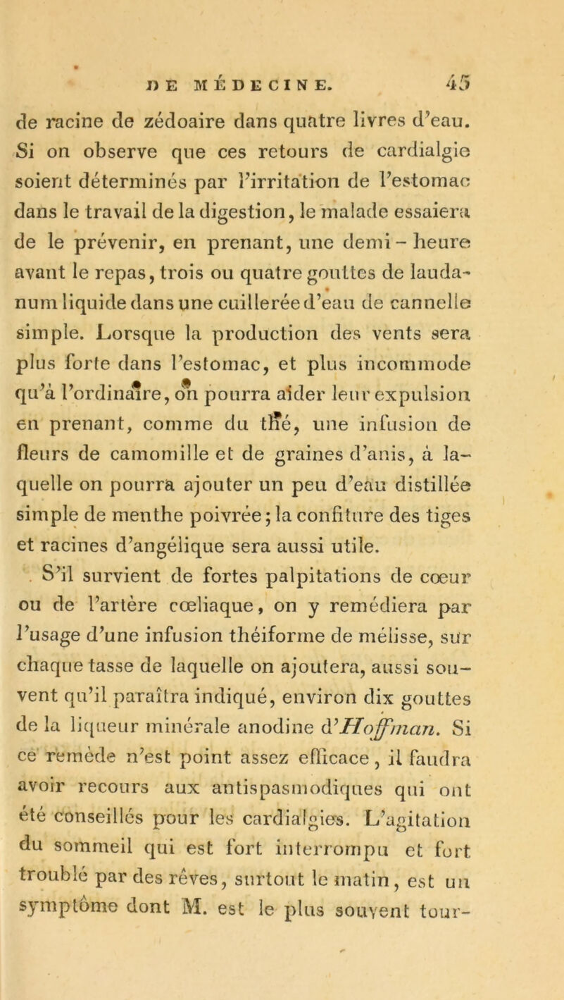 de racine de zédoaire dans quatre livres d’eau. Si on observe que ces retours de cardialgle soient déterminés par l’irritation de l’estomao dans le travail de la digestion, le malade essaiera de le prévenir, en prenant, une demi-heure avant le repas, trois ou quatre gouttes de lauda- num liquide dans une cuillerée d’eau de cannelle simple. Lorsque la production des vents sera plus forte dans l’estomac, et plus incommode qu’à l’ordinaire, ori pourra aider leur expulsion en prenant, comme du tlTé, une infusion de fleurs de camomille et de graines d’anis, à la- quelle on pourra ajouter un peu d’eau distillée simple de menthe poivrée; la confiture des tiges et racines d’angélique sera aussi utile. . S’il survient de fortes palpitations de coeur ou de l’artère cœliaque, on y remédiera par l’usage d’une infusion théiforrne de mélisse, sur chaque tasse de laquelle on ajoutera, aussi sou- vent qu’il paraîtra indiqué, environ dix gouttes de la liqueur minérale anodine Hoffman. Si ce remède n’est point assez efficace, il faudra avoir recours aux antispasmodiques qui ont été conseillés pour les cardialgios. L’agitation du sommeil qui est fort interrompu et fort troublé par des rêves, surtout le matin , est un symptôme dont M. est le plus souvent tour-