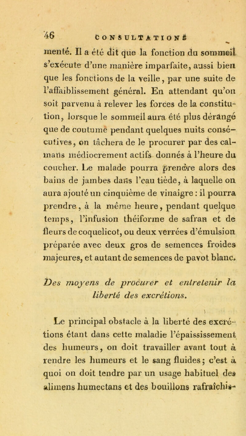 “^6 CONSULTATION^ inenté. Il a été dit que la fonction du sommeil s^exécute d’une manière imparfaite, aussi bien que les fonctions de la veille, par une suite de l’affaiblissemeht général. En attendant qu’on soit parvenu à relever les forces de la constitu- tion, lorsque le sommeil aura été plus dérangé que de coutume pendant quelques nuits consé- cutives, on tâchera de le procurer par des caï- mans médiocrement actifs donnés à l’heure du coucher. Le mal ado pourra prenore alors des bains de jambes dans l’eau tiède, à laquelle on. aura ajouté un cinquième de vinaigre : il pourra prendre, à la meme heure, pendant quelque temps, l’infusion théiforme de safran et de fleurs de coquelicot, ou deux verrées d’émulsion préparée avec deux gros de semences froides majeures, et autant de semences de pavot blanc. T>es moyens de procurer et entretenir la liberté des excrétions^ Le principal obstacle à la liberté des excré- tions étant dans cette maladie l’épaississement des humeurs, on doit travailler avant tout à rendre les humeurs et le sang fluides ; c’est à quoi on doit tendre par un usage habituel des alimens humée tans et des bouillons rafraîchis-