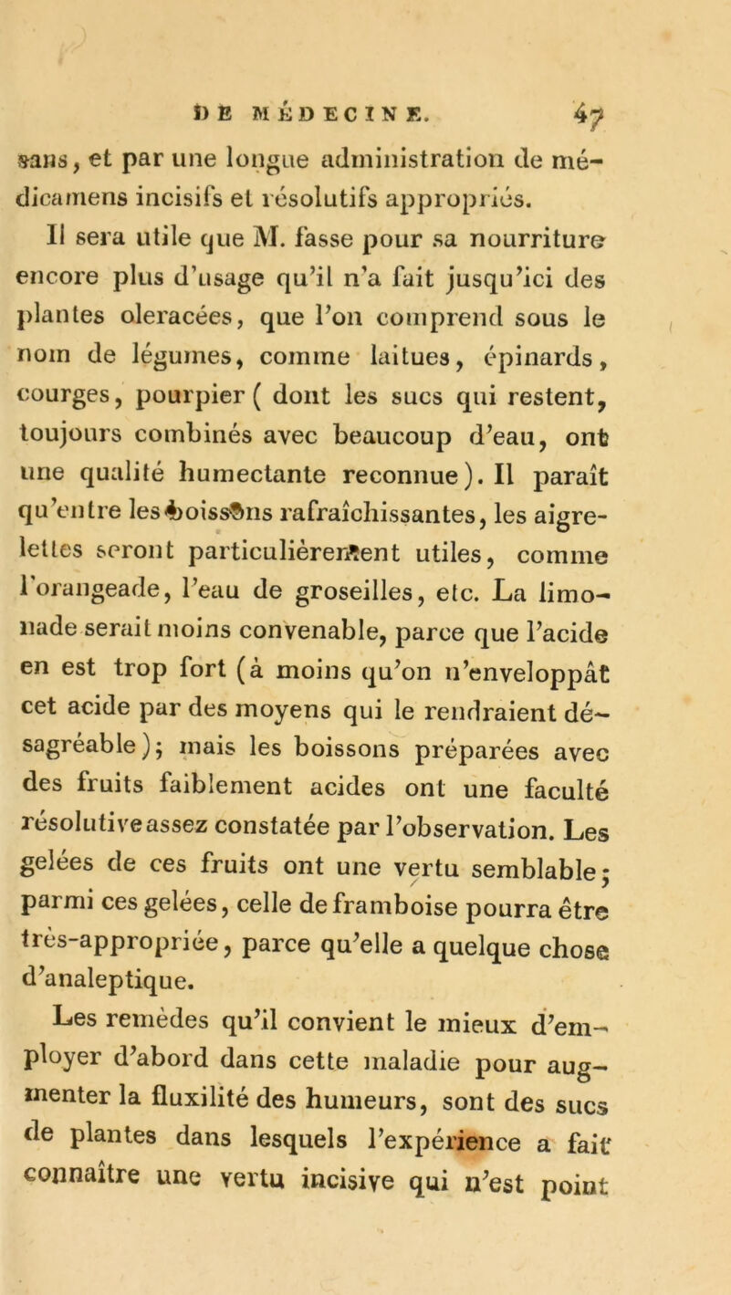 sans, et par une longue adiniiiistratiori de mé- dicamens incisifs et résolutifs appropriés. Il sera utile cjue M. fasse pour sa nourriture encore plus d’usage qu’il n’a fait jusqu’ici des plantes oleracées, que l’on comprend sous le nom de légumes, comme laitues, épinards, courges, pourpier ( dont les sucs qui restent, toujours combinés avec beaucoup d’eau, ont une qualité humectante reconnue). Il paraît qu’entre les4)oiss®ns rafraîchissantes, les aigre- lettes seront particulièrer^ent utiles, comme roiangeade, l’eau de groseilles, etc. La limo- nade serait moins convenable, parce que l’acide en est trop fort (à moins qu’on n’enveloppât cet acide par des moyens qui le rendraient dé- sagréable); mais les boissons préparées avec des fruits faiblement acides ont une faculté résolutiveassez constatée par l’observation. Les gelées de ces fruits ont une vertu semblable; parmi ces gelees, celle de framboise pourra étr© très-appropriée, parce qu’elle a quelque chose d’analeptique. Les remèdes qu’il convient le mieux d’em- ployer d’abord dans cette maladie pour aug- menter la fluxilité des humeurs, sont des sucs de plantes dans lesquels l’expérience a fait connaître une vertu incisive qui n’est point