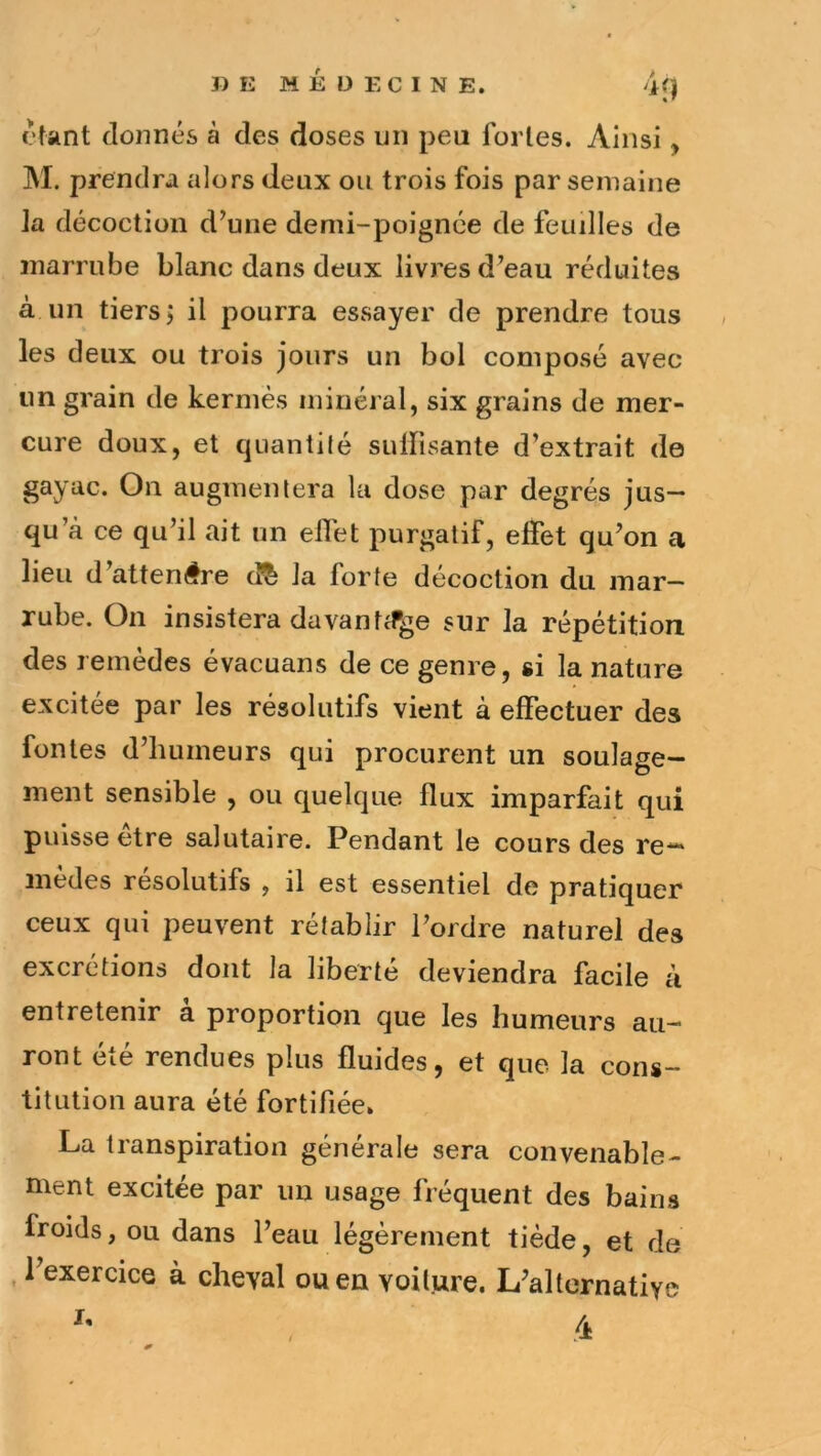 I) E MÉDECINE. if) étant donnés à des doses un peu fortes. Ainsi, M. prendra alors deux ou trois fois par semaine la décoction d’une demi-poignée de feuilles de marrube blanc dans deux livres d’eau réduites à un tiers j il pourra essayer de prendre tous les deux ou trois jours un bol composé avec un grain de kermès minéral, six grains de mer- cure doux, et quantité sulfisante d’extrait de gayac. On augmentera la dose par degrés jus- qu’à ce qu’il ait un effet purgatif, effet qu’on a lieu d’attendre cî^ la forte décoction du inar— rube. On insistera davan t^fge sur la répétition des remèdes évacuans de ce genre, si la nature excitée par les résolutifs vient à effectuer des fontes d’humeurs qui procurent un soulage- ment sensible , ou quelque flux imparfait qui puisse être salutaire. Pendant le cours des re- modes résolutifs , il est essentiel de pratiquer ceux qui peuvent rétablir l’ordre naturel des excrétions dont la liberté deviendra facile à entretenir a proportion que les humeurs au- ront cic rendues plus fluides, et que la cons- titution aura été fortifiée» La transpiration générale sera convenable- ment excitée par un usage fréquent des bains froids, ou dans l’eau légèrement tiède, et de , l’exercice à cheval ou en voiture. L’alternative