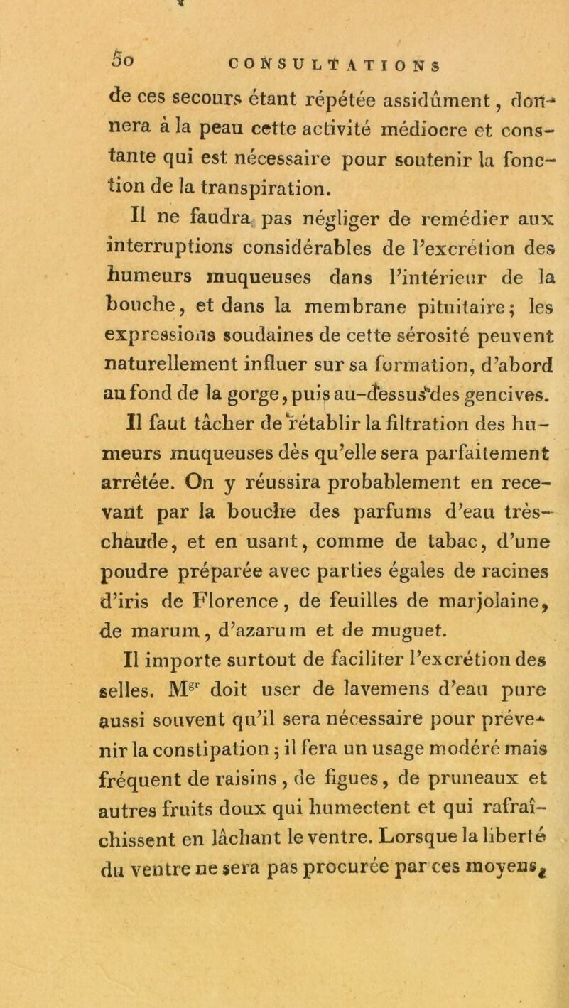 « de ces secours étant répétée assidûment, don-* nera à la peau cette activité médiocre et cons- tante qui est nécessaire pour soutenir la fonc- tion de la transpiration. Il ne faudra pas négliger de remédier aux interruptions considérables de Pexcrétion des humeurs muqueuses dans Pintérieiir de la bouche, et dans la membrane pituitaire; les expressions soudaines de cette sérosité peuvent naturellement influer sur sa formation, d’abord au fond de la gorge, puis au-dessusMes gencives. Il faut tâcher de rétablir la filtration des hu- meurs muqueuses dès qu’elle sera parfaitement arretée. On y réussira probablement en rece- vant par la bouche des parfums d’eau très- chaude, et en usant, comme de tabac, d’une poudre préparée avec parties égales de racines d’iris de Florence, de feuilles de marjolaine, de marum, d’azarum et de muguet. Il importe surtout de faciliter l’excrétion des selles. doit user de laveniens d’eau pure aussi souvent qu’il sera nécessaire pour préve-^ nir la constipation ; il fera un usage modéré mais fréquent de raisins , de figues, de pruneaux et autres fruits doux qui humectent et qui rafraî- chissent en lâchant le ventre. Lorsque la liberté du ventre ne sera pas procurée par ces moyens^