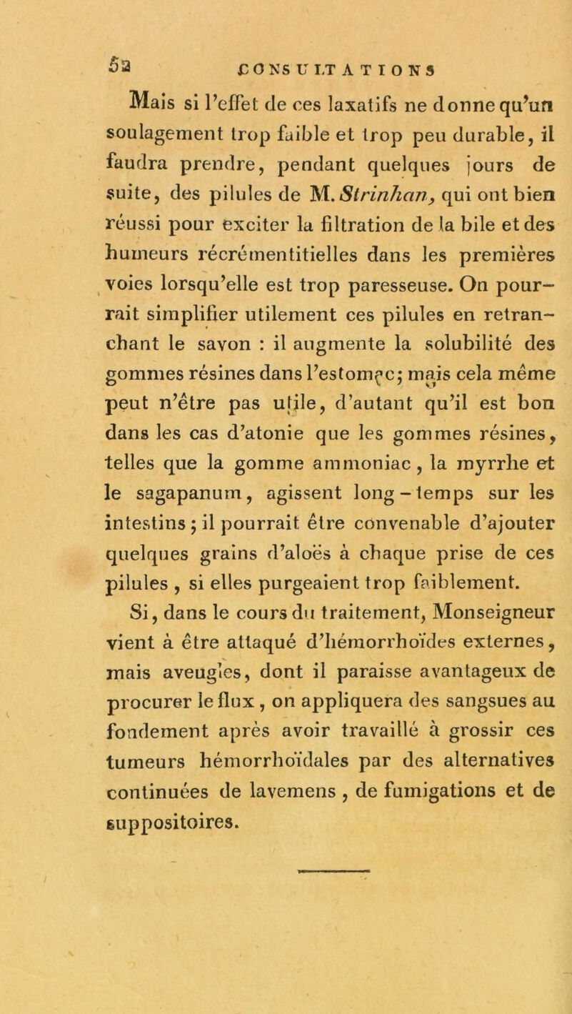 x: O NS U LT A T I O N 5 Mais si l’efiet de ces laxatifs ne donne qu’ufi soulagement trop faible et trop peu durable, il faudra prendre, pendant quelques jours de suite, des pilules de ^\.Slrinhan, qui ont bien réussi pour exciter la filtration delà bile et des humeurs récrémentitielles dans les premières voies lorsqu'elle est trop paresseuse. On pour- rait simplifier utilement ces pilules en retran- chant le savon : il augmente la solubilité des gommes résines dans Festom(^c; mais cela même peut n’être pas ufjle, d’autant qu’il est bon dans les cas d’atonie que les gommes résines, telles que la gomme ammoniac, la myrrhe et le sagapanum, agissent long-temps sur les intestins ; il pourrait être convenable d’ajouter quelques grains d’aloës à chaque prise de ces pilules , si elles purgeaient trop faiblement. Si, dans le cours du traitement, Monseigneur vient à être attaqué d’Iiémorrhoïdes externes, mais aveugles, dont il paraisse avantageux de procurer le flux , on appliquera des sangsues au fondement après avoir travaillé à grossir ces tumeurs hémorrhoïdales par des alternatives continuées de lavemens , de fumigations et de suppositoires.