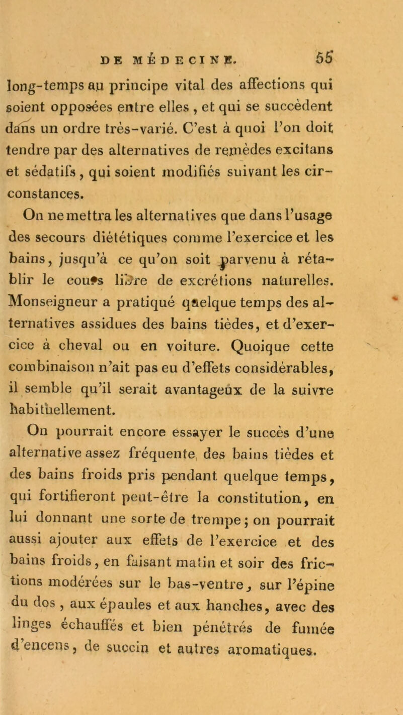 long-temps au principe vital des affections qui soient opposées entre elles , et qui se succèdent dans un ordre très-varié. C’est à quoi l’on doit tendre par des alternatives de remèdes excitans et sédatifs , qui soient modifiés suivant les cir- constances. On ne mettra les alternatives que dans l’usage des secours diététiques comme l’exercice et les bains, jusqu’à ce qu’on soit parvenu à réta- blir le cou*s lil^re de excrétions naturelles. Monseigneur a pratiqué qflelque temps des al- ternatives assidues des bains tièdes, et d’exer- cice à cheval ou en voiture. Quoique cette combinaison n’ait pas eu d’effets considérables, il semble qu’il serait avantageux de la suivre habituellement. On pourrait encore essayer le succès d’une alternative assez fréquente, des bains tièdes et des bains froids pris pendant quelque temps, qui fortifieront peut-être la constitution., en lui donnant une sorte de trempe; on pourrait aussi ajouter aux effets de l’exercice et des bains froids, en faisant matin et soir des fric- tions modérées sur le bas-ventre^ sur l’épine du dos , aux épaules et aux hanches, avec des linges échauffés et bien pénétrés de fumée d encens, de succin et autres aromatiques.