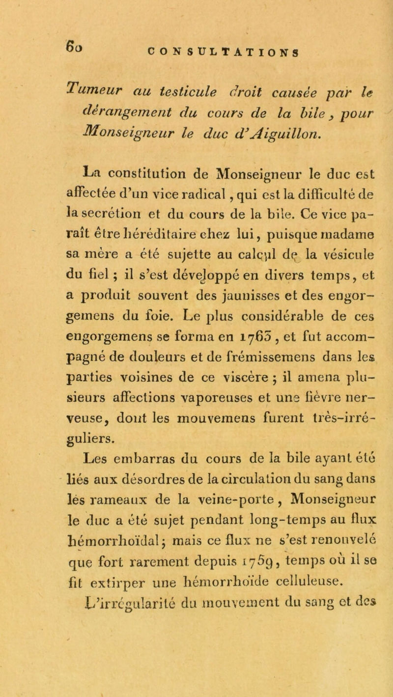 6ü Tumeur au testicule droit causée par le dérangement du cours de la hile ^ pour Monseigneur le duc d^Aiguillon. La constitution de Monseigneur le duc est affectée d’un vice radical, qui est la difficulté de la secrétion et du cours de la bile. Ce vice pa- raît être héréditaire chez lui, puisque madame sa mère a été sujette au calqpl dq la vésicule du fiel ; il s’est développé en divers temps, et a produit souvent des jaunisses et des engor- gemens du foie. Le plus considérable de ces engorgemens se forma en 1760 , et fut accom- pagné de douleurs et de frémissemens dans les parties voisines de ce viscère ; il amena plu- sieurs affections vaporeuses et une fièvre ner- veuse, dont les mouvemens furent très-irré- guliers. Les embarras du cours de la bile ayant été ' liés aux désordres de la circulation du sang dans lés rameaux de la veine-porte , Monseigneur le duc a été sujet pendant long-temps au flux hémorrhoïdal j mais ce flux ne s’est renouvelé que fort rarement depuis 17^9, temps ou il se fit extirper une hémorrhoide celluleuse. L’irrégularité du mouveinent du sang et des