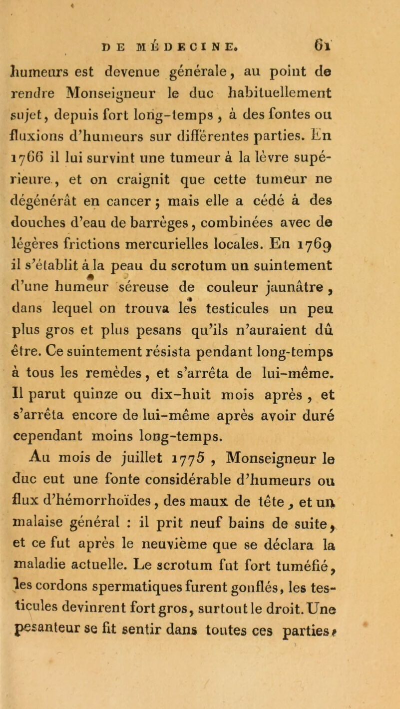 humeurs est devenue générale, au point de rendre Monseigneur le duc habituellement sujet, depuis fort long-temps , à des fontes ou fluxions d’humeurs sur différentes parties. En 17G6 il lui survint une tumeur à la lèvre supé- rieure , et on craignit que cette tumeur ne dégénérât en cancer ; mais elle a cédé à des douches d’eau de barrèges, combinées avec de légères frictions mercurielles locales. En 1769 il s’établit à la peau du scrotum un suintement d’une humeur séreuse de couleur jaunâtre , dans lequel on trouva les testicules un peu plus gros et plus pesans qu’ils n’auraient dû être. Ce suintement résista pendant long-temps à tous les remèdes, et s’arrêta de lui-même. Il parut quinze ou dix-huit mois après , et s’arrêta encore de lui-même après avoir duré cependant moins long-temps. Au mois de juillet 1775 , Monseigneur le duc eut une fonte considérable d’humeurs ou flux d’hémorrhoïdes, des maux de tête , et uu malaise général : il prit neuf bains de suite, et ce fut après le neuvième que se déclara la maladie actuelle. Le scrotum fut fort tuméfié, les cordons spermatiques furent gonflés, les tes- ticules devinrent fort gros, surtout le droit.Une pesanteur se fit sentir dans toutes ces parties ^