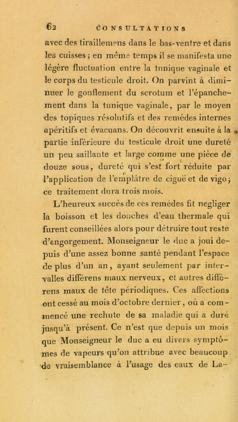 avec des tirailleniens dans le bas-ventre et dans les cuisses ; en même temps il se manifesta une légère fluctuation entre la tunique vaginale et le corps du testicule droit. On parvint à dimi- nuer le gonflement du scrotum et l’épanche- ment dans la tunique vaginale, par le moyen des topiques résolutifs et des remèdes internes apéritifs et évacuans. On découvrit ensuite à Ja » partie inférieure du testicule droit une dureté un peu saillante et large comme une pièce de, douze sous, dureté qui s’est fort réduite par l’application de l’emplâtre de ciguë et devigoj ce traitement dura trois mois. L’heureux succès de ces remèdes fit négliger la boisson et les douches d’eau thermale qui furent conseillées alors pour détruire tout reste d’engorgement. Monseigneur le duc a joui de- puis d’une assez bonne santé pendant l’espace de plus d’un an, ayant seulement par inter- valles differens maux nerveux, et autres diffé- rens maux de tête périodiques. Ces affections ont cessé au mois d’octobre dernier, où a com- mencé une rechute de sa maladie qui a duré jusqu’à présent. Ce n’est que depuis un mois que Monseigneur le duc a eu divers symptô- mes de vapeurs qu’on attribue avec beaucoup 'de vraisemblance à l’usage des eaux de La-