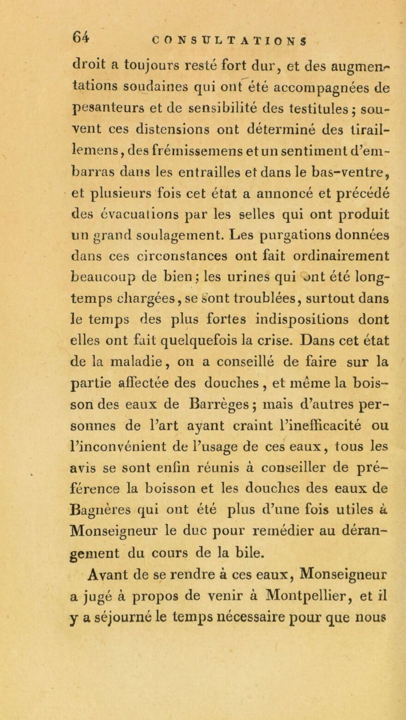 droit a toujours resté fort dur, et des augmen/^ tâtions soi^daines qui ont été accompagnées de pesanteurs et de sensibilité des testitules; sou- vent ces distensions ont déterminé des lirail- lemens, des frémissemens et un sentiment d’em- barras dans les entrailles et dans le bas-ventre, et plusieurs fois cet état a annoncé et précédé des évacuations par les selles qui ont produit un grand soulagement. Les purgations données dans ces circonstances ont fait ordinairement beaucoup de bien ; les urines qui ont été long- temps cliargées, se sont troublées, surtout dans le temps des plus fortes indispositions dont elles ont fliit quelquefois la crise. Dans cet état de la maladie, on a conseillé de faire sur la partie affectée des douches , et même la bois- son des eaux de Barrèges ; mais d’autres per- sonnes de l’art ayant craint l’inefficacité ou l’inconvénient de l’usage de ces eaux, tous les avis se sont enfin réunis à conseiller de pré- férence la boisson et les douches des eaux de Bagiières qui ont été plus d’une fois utiles à Monseigneur le duc pour remédier au déran- gement du cours de la bile. Avant de se rendre à ces eaux, Monseigneur a jugé à propos de venir à Montpellier, et il y a séjourné le temps nécessaire pour que nous