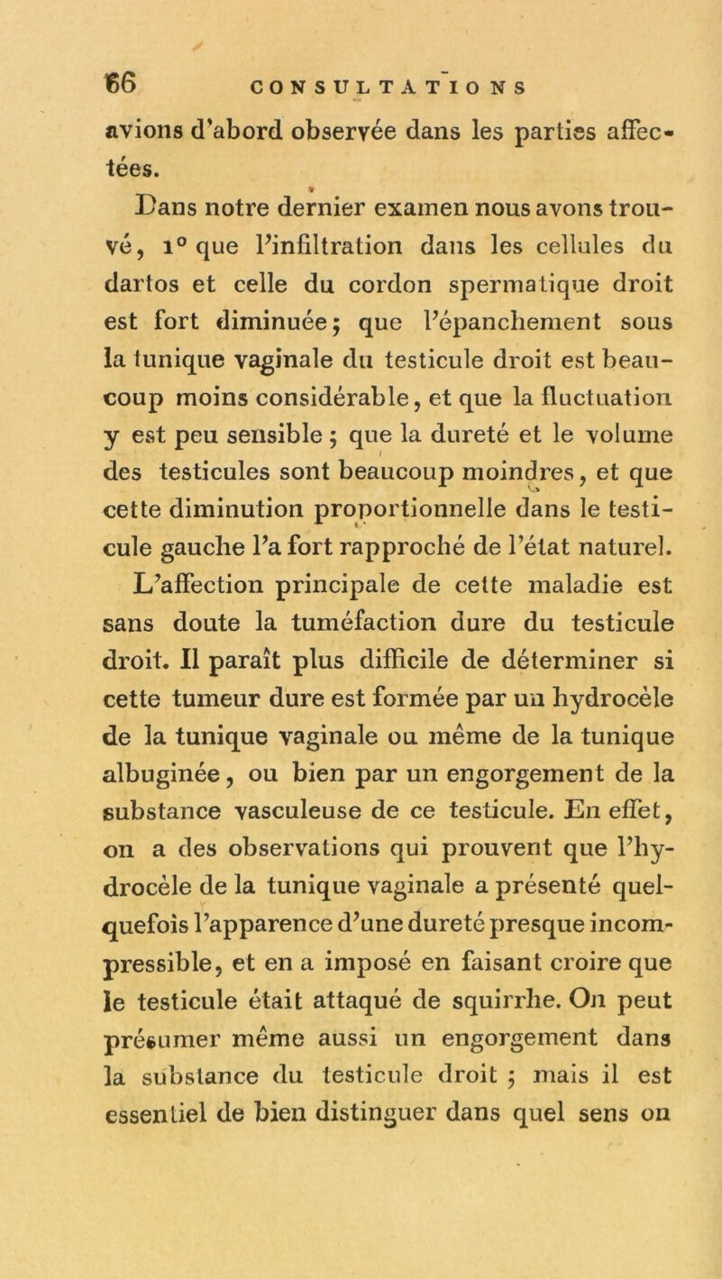 avions d’abord observée dans les parties affec- tées. Dans notre dernier examen nous avons trou- vé, 1° que Pinfiltration dans les cellules du dartos et celle du cordon spermatique droit est fort diminuée; que Fépanchenient sous la tunique vaginale du testicule droit est beau- coup moins considérable, et que la fluctuation y est peu sensible ; que la dureté et le volume des testicules sont beaucoup moindres, et que cette diminution proportionnelle dans le testi- cule gauche Pa fort rapproché de Pétat naturel. L’affection principale de celte maladie est sans doute la tuméfaction dure du testicule droit. Il paraît plus difficile de déterminer si cette tumeur dure est formée par uu hydrocèle de la tunique vaginale ou même de la tunique albuginée, ou bien par un engorgement de la substance vasculeuse de ce testicule. En effet, on a des observations qui prouvent que Phy- drocèle de la tunique vaginale a présenté quel- quefois Papparence d’une dureté presque incom- pressible, et en a imposé en faisant croire que le testicule était attaqué de squirrhe. On peut présumer même aussi un engorgement dans la substance du testicule droit ; mais il est essentiel de bien distinguer dans quel sens on