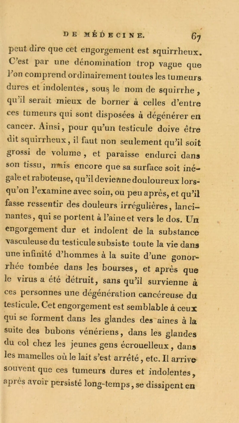 peut dire que cet engorgement est squirrheux. C^est par une dénomination trop vague que ]^on comprend ordinairement toutes les tumeurs dures et indolentes, sou^ le nom de squirrhe ^ qu’il serait mieux de borner à celles d’entre ces tumeurs qui sont disposées à dégénérer en cancer. Ainsi, pour qu’un testicule doive être dit squirrheux, il faut non seulement qu’il soit grossi de volume , et paraisse endurci dans son tissu, jrmis encore que sa surface soit iné- gale et raboteuse, qu’il devienne douloureux lors* qu’on l’examine avec soin, ou peu après, et qu’il fasse ressentir des douleurs irrégulières, lanci- nantes, qui se portent à l’aine et vers le dos. Un engorgement dur et indolent de la substance vasculeusedu testicule subsiste toute la vie dans une infinité d’hommes à la suite d’une gonor- rhée tombée dans les bourses, et après que le virus a ete détruit, sans qu’il survienne à. ces personnes une dégenération cancéreuse du testicule. Cet engorgement est semblable à ceux qui se forment dans les glandes des aines à la suite des bubons vénériens, dans les glandes du col chez les jeunes gens écrouelleux, dans les mamelles où le lait s’est arrêté, etc. Il arrive souvent que ces tumeurs dures et indolentes, après avoir persisté long-temps, se dissipent en