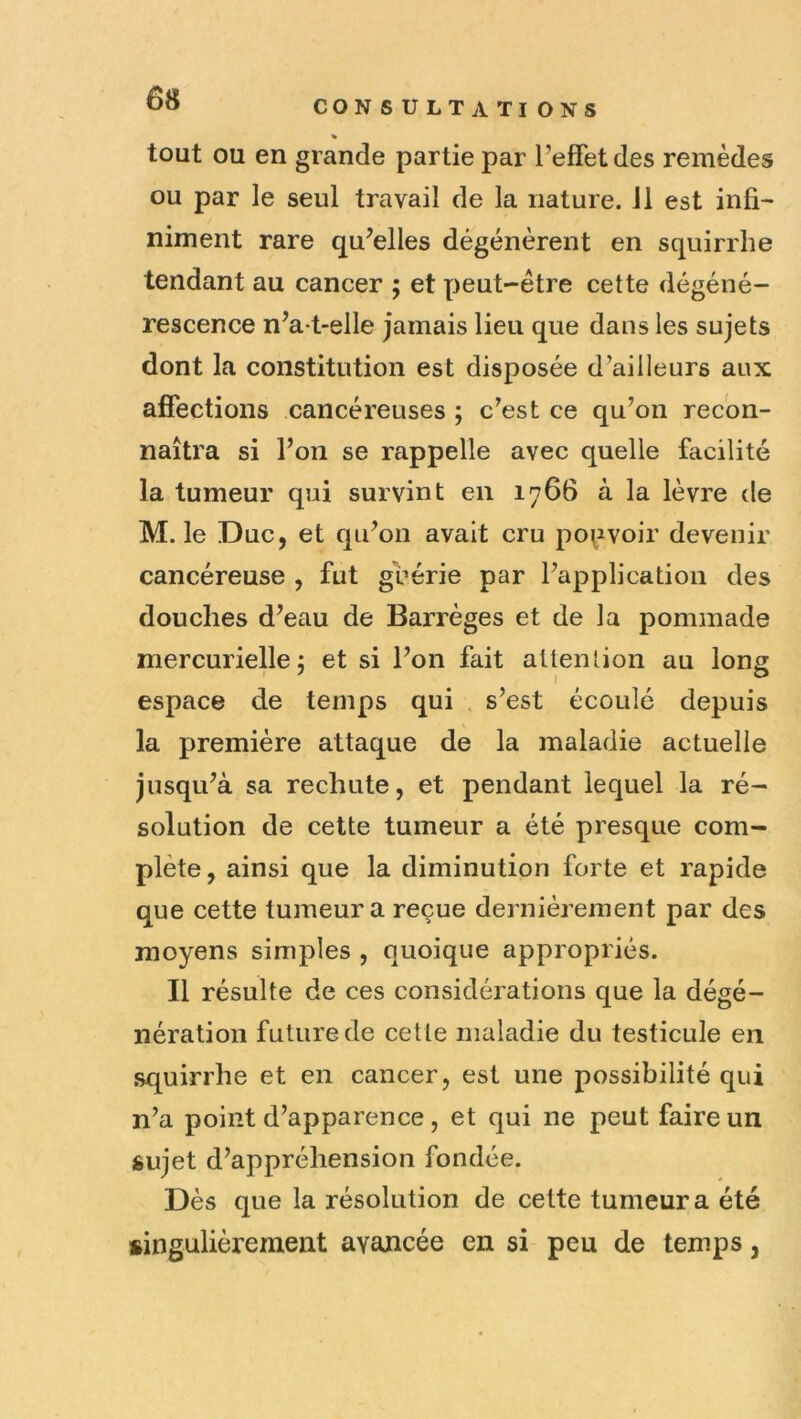 CONSULTATIONS tout OU en grande partie par l’effet des remèdes ou par le seul travail de la nature. 11 est infi- niment rare qu’elles dégénèrent en squirrhe tendant au cancer ; et peut-être cette dégéné- rescence n’a-t-elle jamais lieu que dans les sujets dont la constitution est disposée d’ailleurs aux affections cancéreuses ; c’est ce qu’on recon- naîtra si l’on se rappelle avec quelle facilité la tumeur qui survint en 1766 à la lèvre de M. le Duc, et qu’on avait cru pouvoir devenir cancéreuse , fut guérie par l’application des douches d’eau de Barrèges et de la pommade mercurielle 5 et si l’on fait attenlion au long espace de temps qui . s’est écoulé depuis la première attaque de la maladie actuelle jusqu’à sa rechute, et pendant lequel la ré- solution de cette tumeur a été presque com- plète, ainsi que la diminution forte et rapide que cette tumeur a reçue dernièrement par des moyens simples , quoique appropriés. Il résulte de ces considérations que la dégé- nération future de cette maladie du testicule en squirrhe et en cancer, est une possibilité qui n’a point d’apparence, et qui ne peut faire un sujet d’appréhension fondée. Dès que la résolution de cette tumeur a été singulièrement avancée en si peu de temps,