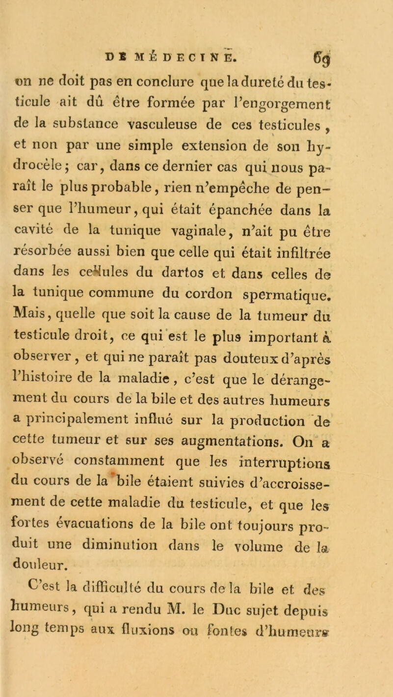 on ne doit pas en conclure que la dureté du tes* ticule ait dû être formée par l’engorgement de la substance vasculeuse de ces testicules , et non par une simple extension de son hy- drocèle; car, dans ce dernier cas qui nous pa- raît le plus probable, rien n’empêche de pen- ser que l’humeur, qui était épanchée dans la cavité de la tunique vaginale, n’ait pu être résorbée aussi bien que celle qui était infiltrée dans les ce^ules du dartos et dans celles de la tunique commune du cordon spermatique. Mais, quelle que soit la cause de la tumeur du testicule droit, ce qui est le plus important à observer, et qui ne paraît pas douteux d’après l’histoire de la maladie, c’est que le dérange- ment du cours de la bile et des autres humeurs a principalement influé sur la production de cette tumeur et sur ses augmentations. On a observé constamment que les interruptions du cours de la bile étaient suivies d’accroisse- ment de cette maladie du testicule, et que les fortes évacuations de la bile ont toujours pro- duit une diminution dans le volume de la douleur. C’est la difficulté du cours delà bile et des humeurs, qui a rendu M. le Duc sujet depuis long temps aux fluxions ou fontes d’humeurff